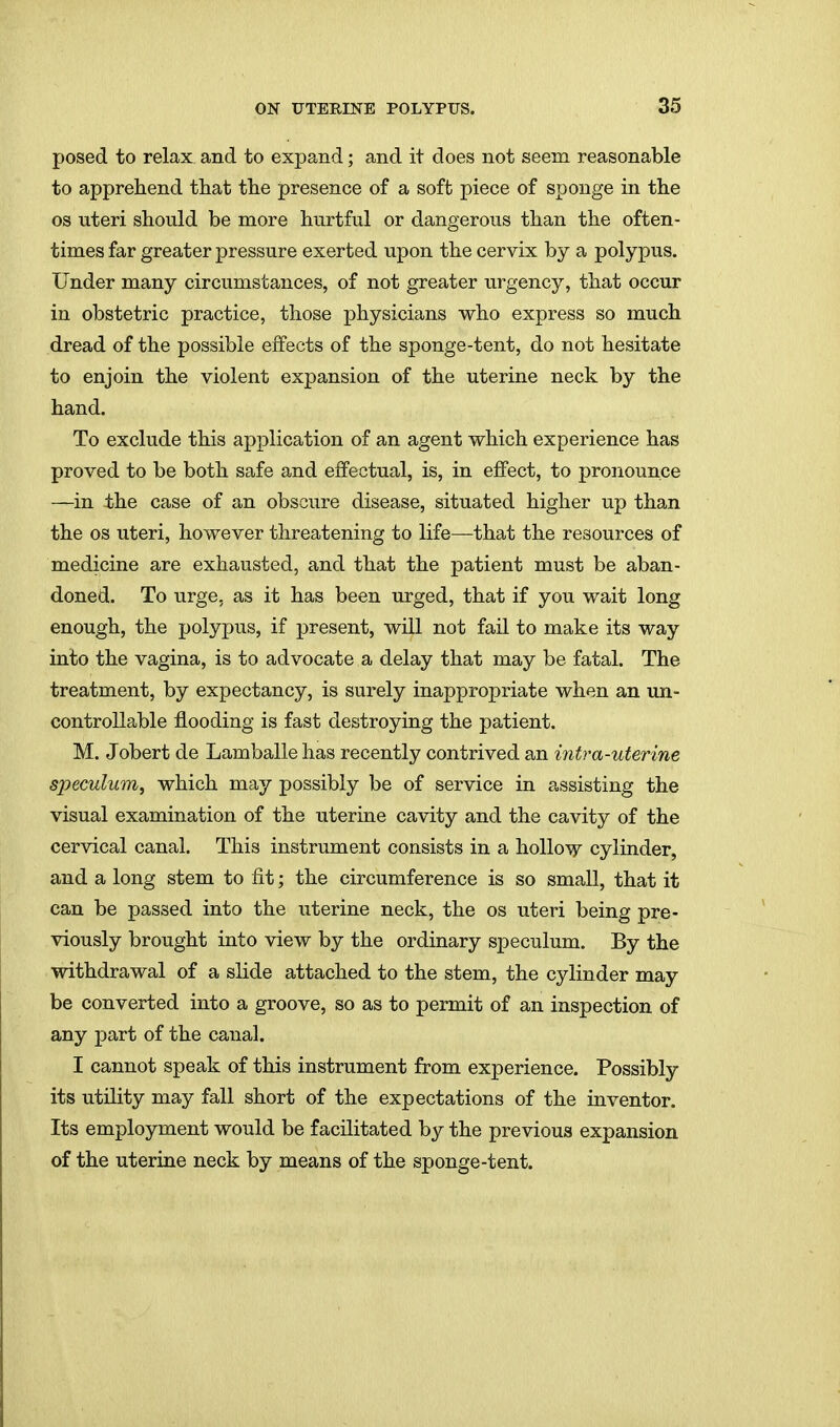 posed to relax and to expand; and it does not seem reasonable to apprehend that the presence of a soft piece of sponge in the OS nteri should be more hiirtful or dangerous than the often- times far greater pressure exerted upon the cervix by a polypus. Under many circumstances, of not greater urgency, that occur in obstetric practice, those physicians who express so much dread of the possible effects of the sponge-tent, do not hesitate to enjoin the violent expansion of the uterine neck by the hand. To exclude this application of an agent which experience has proved to be both safe and effectual, is, in effect, to pronounce —in the case of an obscure disease, situated higher up than the OS uteri, however threatening to life—that the resources of medicine are exhausted, and that the patient must be aban- doned. To urge, as it has been urged, that if you wait long enough, the polypus, if present, will not fail to make its way into the vagina, is to advocate a delay that may be fatal. The treatment, by expectancy, is surely inappropriate when an un- controllable flooding is fast destroying the patient. M. Jobert de Lamballe has recently contrived an intra-uterine speculum^ which may possibly be of service in assisting the visual examination of the uterine cavity and the cavity of the cervical canal. This instrument consists in a hollow cylinder, and a long stem to fit; the circumference is so small, that it can be passed into the uterine neck, the os uteri being pre- viously brought into view by the ordinary speculum. By the withdrawal of a slide attached to the stem, the cylinder may be converted into a groove, so as to permit of an inspection of any part of the canal. I cannot speak of this instrument from experience. Possibly its utility may fall short of the expectations of the inventor. Its employment would be facilitated by the previous expansion of the uterine neck by means of the sponge-tent.