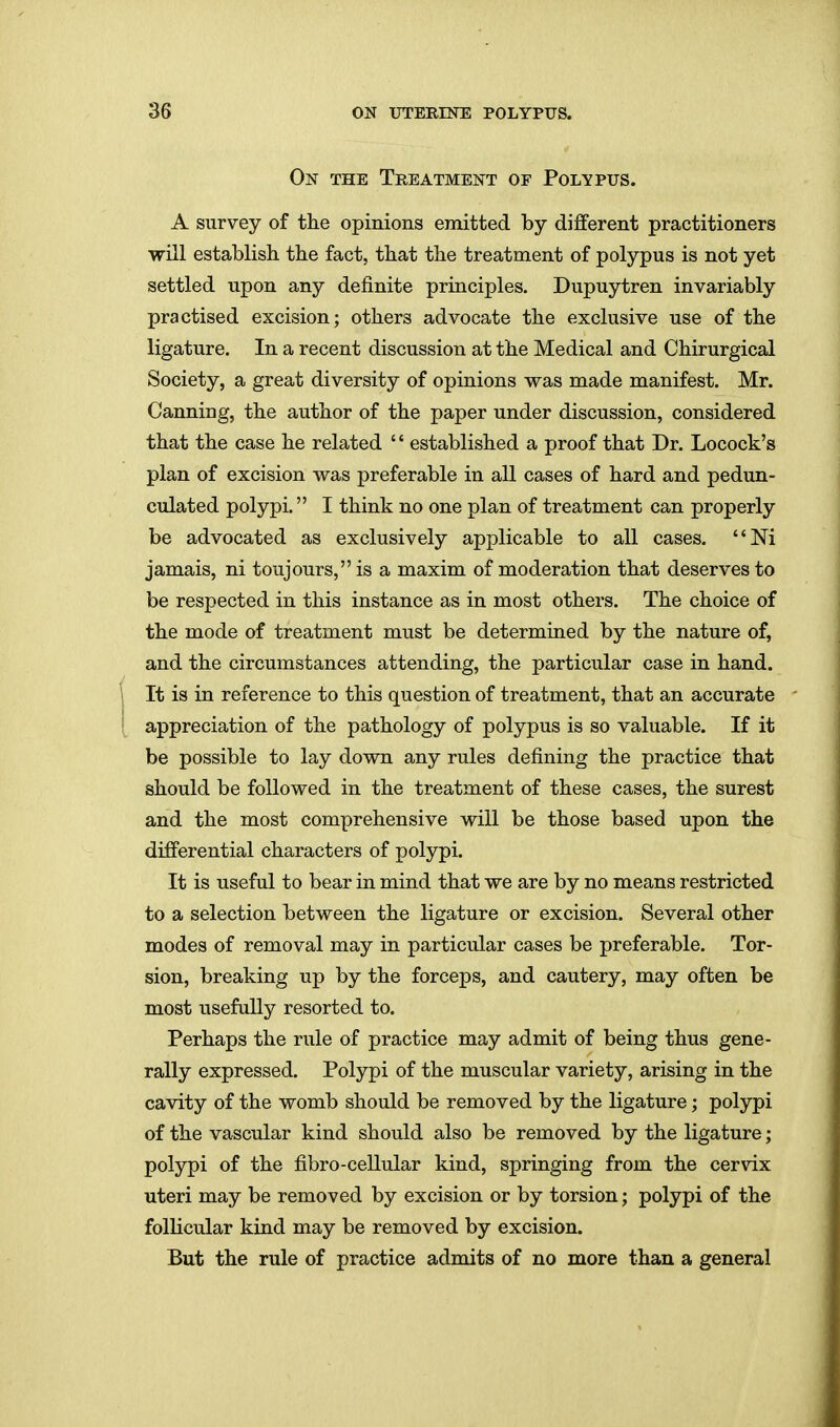 On the Treatment of Polypus. A survey of the opinions emitted by different practitioners will establish the fact, that the treatment of polypus is not yet settled upon any definite principles. Dupuytren invariably practised excision; others advocate the exclusive use of the ligature. In a recent discussion at the Medical and Chirurgical Society, a great diversity of opinions was made manifest. Mr. Canning, the author of the paper under discussion, considered that the case he related '' established a proof that Dr. Locock's plan of excision was preferable in all cases of hard and pedun- culated polypi. I think no one plan of treatment can properly be advocated as exclusively applicable to all cases. Ni jamais, ni toujours, is a maxim of moderation that deserves to be respected in this instance as in most others. The choice of the mode of treatment must be determined by the nature of, and the circumstances attending, the particular case in hand. \ It is in reference to this question of treatment, that an accurate appreciation of the pathology of polypus is so valuable. If it be possible to lay down any rules defining the practice that should be followed in the treatment of these cases, the surest and the most comprehensive will be those based upon the differential characters of polypi. It is useful to bear in mind that we are by no means restricted to a selection between the ligature or excision. Several other modes of removal may in particular cases be preferable. Tor- sion, breaking up by the forceps, and cautery, may often be most usefully resorted to. Perhaps the rule of practice may admit of being thus gene- rally expressed. Polypi of the muscular variety, arising in the cavity of the womb should be removed by the ligature; polypi of the vascular kind should also be removed by the ligature; polypi of the fibro-cellular kind, springing from the cervix uteri may be removed by excision or by torsion; polypi of the follicular kind may be removed by excision. But the rule of practice admits of no more than a general