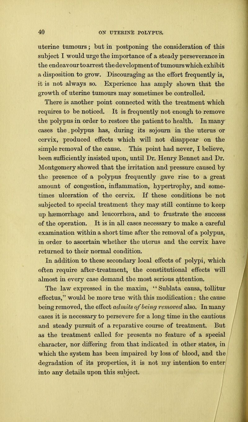 uterine tumours; but in postponing the consideration of this subject I would urge the importance of a steady perseverance in the endeavour to arrest the development of tumours which exhibit a disposition to grow. Discouraging as the effort frequently is, it is not always so. Experience has amply shown that the growth of uterine tumours may sometimes be controlled. There is another point connected with the treatment which requires to be noticed. It is frequently not enough to remove the polypus in order to restore the patient to health. In many cases the . polypus has, during its sojourn in the uterus or cervix, produced effects which will not disappear on the simj)le removal of the cause. This point had never, I believe, been sufficiently insisted upon, until Dr. Henry Bennet and Dr. Montgomery showed that the irritation and pressure caused by the presence of a polypus frequently gave rise to a great amount of congestion, inflammation, hypertrophy, and some- times ulceration of the cervix. If these conditions be not subjected to special treatment they may still continue to keep up haemorrhage and leucorrhcea, and to frustrate the success of the operation. It is in all cases necessary to make a careful examination within a short time after the removal of a polypus, in order to ascertain whether the uterus and the cervix have returned to their normal condition. In addition to these secondary local effects of polypi, which often require after-treatment, the constitutional effects will almost in every case demand the most serious attention. The law expressed in the maxim, '' Sublata causa, toUitur effectus, would be more true with this modification: the cause being removed, the effect admits of being removed also. In many cases it is necessary to persevere for a long time in the cautious and steady pursuit of a reparative course of treatment. But as the treatment called for presents no feature of a special character, nor differing from that indicated in other states, in which the system has been impaired by loss of blood, and the degradation of its properties, it is not my intention to enter into any details upon this subject. /