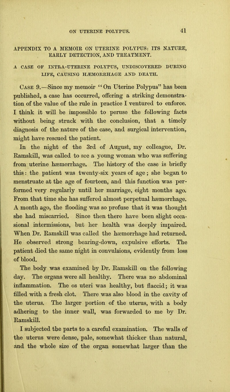 APPENDIX TO A MEMOIE ON UTERINE POLYPUS: ITS NATUEE, EAELY DETECTION, AND TEEATMENT. A CASE OF INTRA-UTERINE POLYPUS, UNDISCOVERED DURING LIFE, CAUSING HEMORRHAGE AND DEATH. Case 9.—Since my memoir On Uterine Polypus has been published, a case has occurred, offering a striking demonstra- tion of the value of the rule in practice I ventured to enforce. I think it will be impossible to peruse the following facts without being struck with the conclusion, that a timely diagnosis of the nature of the case, and surgical intervention, might have rescued the patient. In the night of the 3rd of August, my colleague. Dr. RamskiU, was called to see a young woman who was suffering from uterine haemorrhage. The history of the case is briefly this: the patient was twenty-six years of age; she began to menstruate at the age of fourteen, and this function was per- formed very regularly until her marriage, eight months ago. From that time she has suffered almost perpetual haemorrhage. A month ago, the flooding was so profuse that it was thought she had miscarried. Since then there have been slight occa- sional intermissions, but her health was deeply impaired. When Dr. EamskiU was called the haemorrhage had returned. He observed strong bearing-down, expulsive efforts. The patient died the same night in convulsions, evidently from loss of blood. The body was examined by Dr. Ramskill on the following day. The organs were all healthy. There was no abdominal inflammation. The os uteri was healthy, but flaccid; it was filled with a fresh clot. There was also blood in the cavity of the uterus. The larger portion of the uterus, with a body adhering to the inner wall, was forwarded to me by Dr. Ramskill. I subjected the parts to a careful examination. The walls of the uterus were dense, pale, somewhat thicker than natural, and the whole size of the organ somewhat larger than the