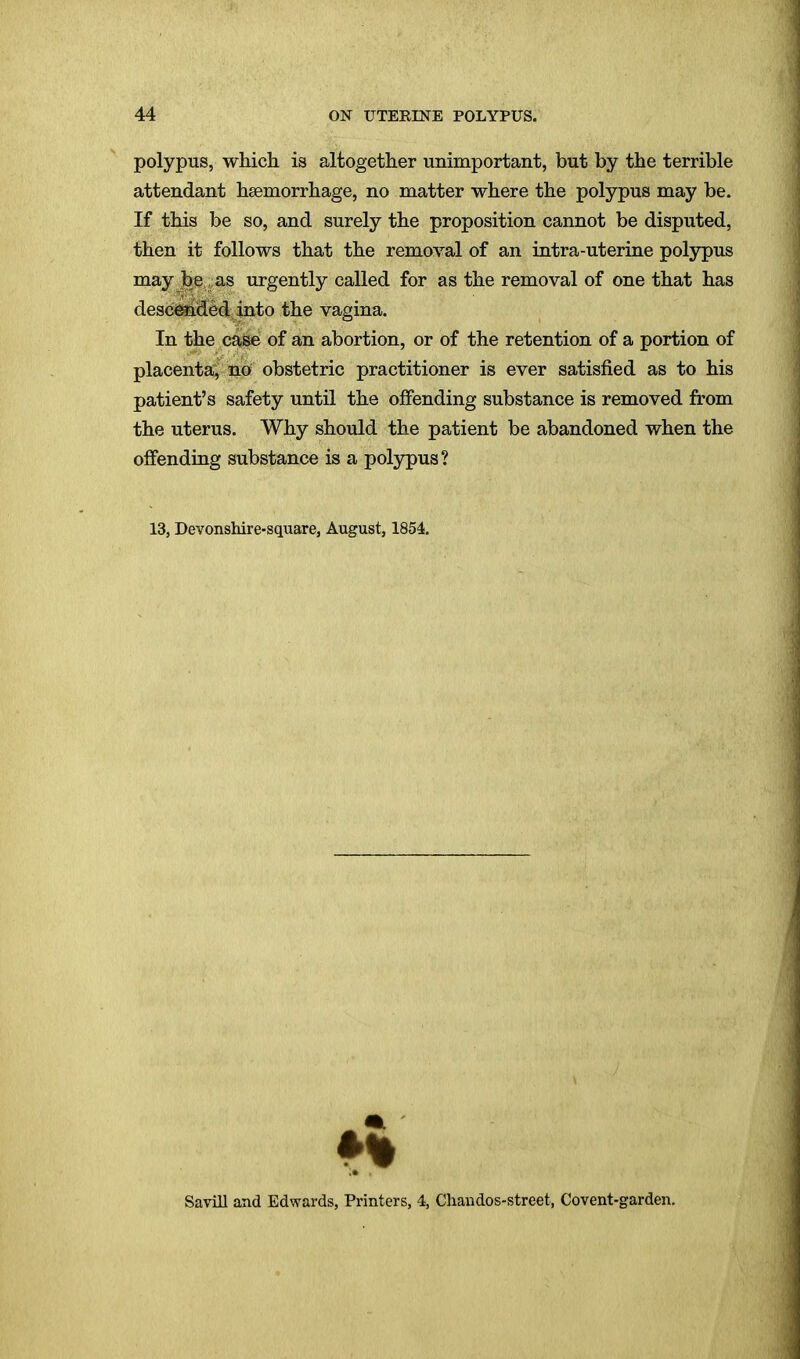 polypus, which is altogether unimportant, but by the terrible attendant haemorrhage, no matter where the polypus may be. If this be so, and surely the proposition cannot be disputed, then it follows that the removal of an intra-uterine polypus may be as urgently called for as the removal of one that has descended into the vagina. In the case of an abortion, or of the retention of a portion of placenta, no obstetric practitioner is ever satisfied as to his patient's safety until the offending substance is removed from the uterus. Why should the patient be abandoned when the offending substance is a polypus? 13, Devonshire-square, August, 1854. Savill and Edwards, Printers, 4, Chandos-street, Covent-garden.
