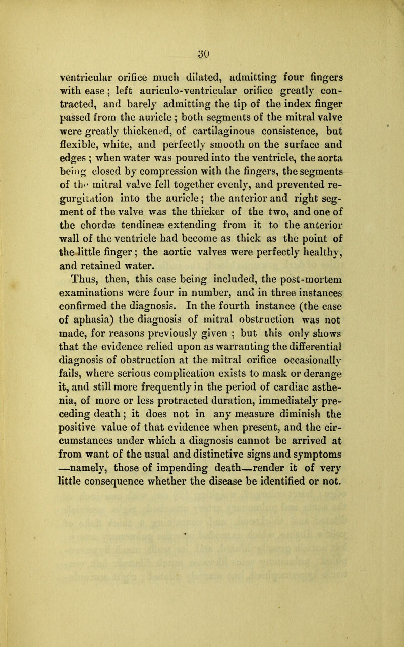 ventricular orifice much dilated, admitting four fingers with ease; left auriculo-ventricular orifice greatly con- tracted, and barely admitting the lip of the index finger passed from the auricle ; both segments of the mitral valve were greatly thickened, of cartilaginous consistence, but flexible, white, and perfectly smooth on the surface and edges ; when water was poured into the ventricle, the aorta being closed by compression with the fingers, the segments of th'' mitral valve fell together evenly, and prevented re- gurgit.ition into the auricle; the anterior and right seg- ment of the valve was the thicker of the two, and one of the chordae tendineaj extending from it to the anterior wall of the ventricle had become as thick as the point of the little finger; the aortic valves were perfectly healthy, and retained water. Thus, then, this case being included, the post-mortem examinations were four in number, and in three instances confirmed the diagnosis. In the fourth instance (the case of aphasia) the diagnosis of mitral obstruction was not made, for reasons previously given ; but this only shows that the evidence relied upon as warranting the differential diagnosis of obstruction at the mitral orifice occasionally fails, where serious complication exists to mask or derange it, and still more frequently in the period of cardiac asthe- nia, of more or less protracted duration, immediately pre- ceding death; it does not in any measure diminish the positive value of that evidence when present, and the cir- cumstances under which a diagnosis cannot be arrived at from want of the usual and distinctive signs and symptoms —namely, those of impending death—render it of very little consequence whether the disease be identified or not.