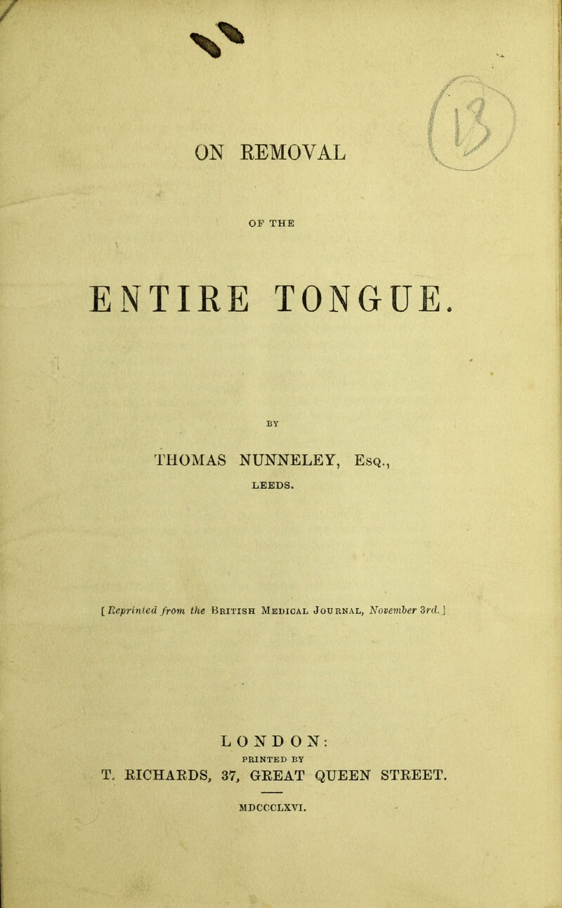 ON REMOVAL OF THE ENTIRE TONGUE. BY THOMAS NUNNELEY, Esq., LEEDS. [ Eeprinied from the British Medical Journal, November Brcl.] LONDON: PRINTED BY T. EICHARDS, 37, GEEAT QUEEN STREET. MDCCCLXVI.