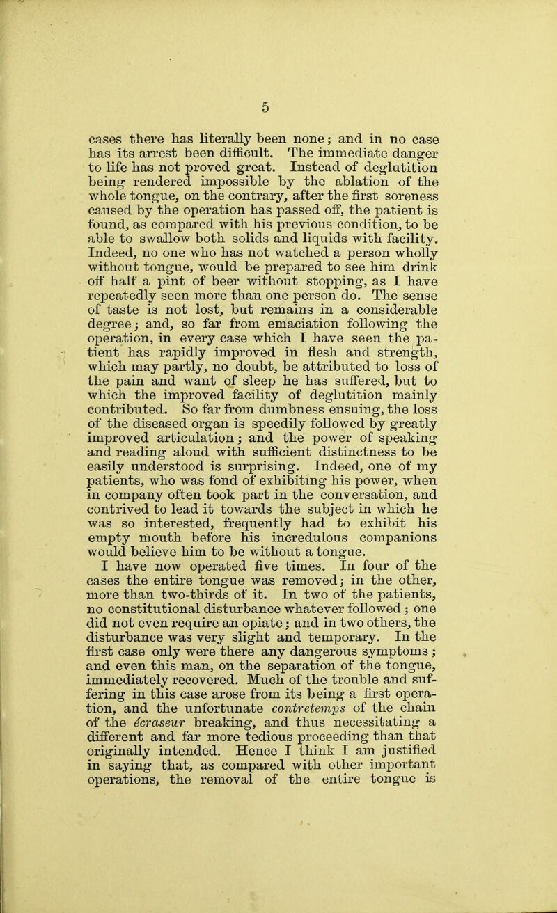 cases there has literally been none; and in no case has its arrest been difficult. The immediate danger to life has not proved great. Instead of deglutition being rendered impossible by the ablation of the whole tongue, on the contrary, after the first soreness caused by the operation has passed off, the patient is found, as compared with his previous condition, to be able to swallow both solids and liquids with facility. Indeed, no one who has not watched a person wholly without tongue, would be prepared to see him drink ofl half a pint of beer without stopping, as I have repeatedly seen more than one person do. The sense of taste is not lost, but remains in a considerable degree; and, so far from emaciation following the operation, in every case which I have seen the pa- tient has rapidly improved in flesh and strength, which may partly, no doubt, be attributed to loss of the pain and want of sleep he has suff'ered, but to which the improved facility of deglutition mainly contributed. So far from dumbness ensuing, the loss of the diseased organ is speedily followed by greatly improved articulation; and the power of speaking and reading aloud with sufficient distinctness to be easily understood is surprising. Indeed, one of my patients, who was fond of exhibiting his power, when in company often took part in the conversation, and contrived to lead it towards the subject in which he was so interested, frequently had to exhibit his empty mouth before his incredulous companions v/ould believe him to be without a tongae. I have now operated five times. In four of the cases the entire tongue was removed; in the other, more than two-thirds of it. In two of the patients, no constitutional disturbance whatever followed; one did not even require an opiate; and in two others, the disturbance was very slight and temporary. In the first case only were there any dangerous symptoms ; and even this man, on the separation of the tongue, immediately recovered. Much of the trouble and suf- fering in this case arose from its being a first opera- tion, and the unfortunate contretem'ps of the chain of the 6craseur breaking, and thus necessitating a difi'erent and far more tedious proceeding than that originally intended. Hence I think I am justified in saying that, as compared with other important operations, the removal of tbe entire tongue is