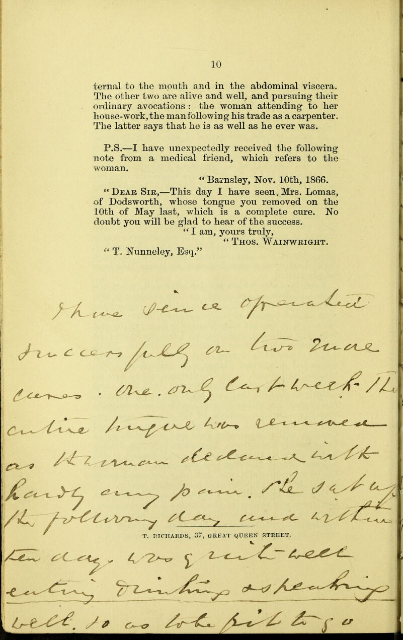 teriial to the month and in the abdominal viscera. The other two are alive and well, and pursuing their ordinary avocations : the woman attending- to her house-work, the man following his trade as a carpenter. The latter says that he is as well as he ever was. P.S.—I have unexpectedly received the following note from a medical friend, which refers to the woman.  Barnsley, Nov. 10th, 1866. Deab Sir,—This day I have seen. Mrs. Lomas, of Dodsworth, whose tongue you removed on the 10th of May last, which is a complete cure. No doubt you will be glad to hear of the success.  I am, yours truly,  Thos. Wainwright.  T. Nunneley, Esq. M z^^^^^ -^^^'^ T. EICHARDS, 37, GREAT QUEEN STREET.