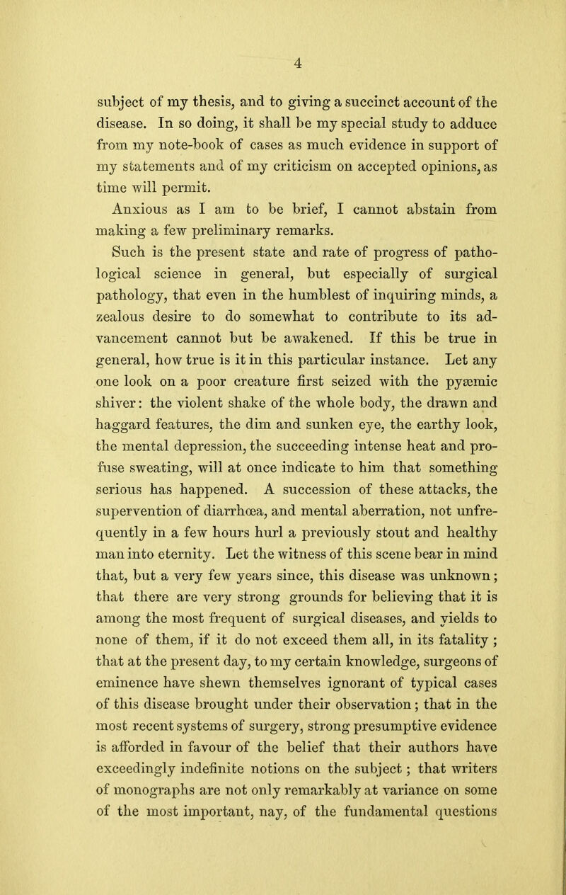 subject of my thesis, and to giving a succinct account of the disease. In so doing, it shall be my special study to adduce from my note-book of cases as much evidence in support of my statements and of my criticism on accepted opinions, as time will permit. Anxious as I am to be brief, I cannot abstain from making a few preliminary remarks. Such is the present state and rate of progress of patho- logical science in general, but especially of surgical pathology, that even in the humblest of inquiring minds, a zealous desire to do somewhat to contribute to its ad- vancement cannot but be awakened. If this be true in general, how true is it in this particular instance. Let any one look on a poor creature first seized with the pysemic shiver: the violent shake of the whole body, the drawn and haggard features, the dim and sunken eye, the earthy look, the mental depression, the succeeding intense heat and pro- fuse sweating, will at once indicate to him that something serious has happened. A succession of these attacks, the supervention of diarrhoea, and mental aberration, not unfre- quently in a few hours hurl a previously stout and healthy man into eternity. Let the witness of this scene bear in mind that, but a very few years since, this disease was unknown; that there are very strong grounds for believing that it is among the most frequent of surgical diseases, and yields to none of them, if it do not exceed them all, in its fatality ; that at the present day, to my certain knowledge, surgeons of eminence have shewn themselves ignorant of typical cases of this disease brought under their observation; that in the most recent systems of surgery, strong presumptive evidence is afforded in favour of the belief that their authors have exceedingly indefinite notions on the subject; that writers of monographs are not only remarkably at variance on some of the most important, nay, of the fundamental questions