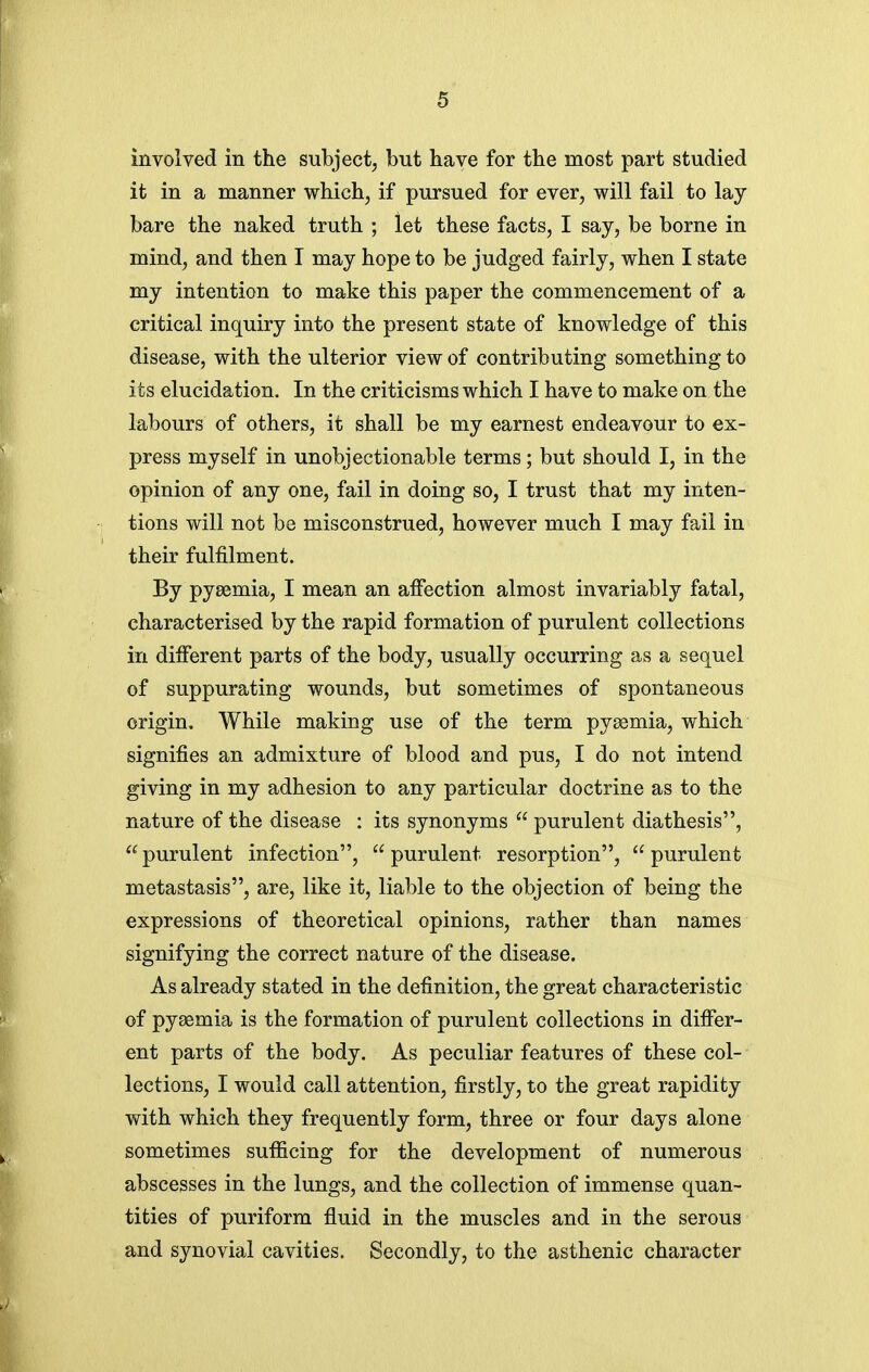 involved in the subject, but have for the most part studied it in a manner which, if pursued for ever, will fail to lay bare the naked truth ; let these facts, I say, be borne in mind, and then I may hope to be judged fairly, when I state my intention to make this paper the commencement of a critical inquiry into the present state of knowledge of this disease, with the ulterior view of contributing something to its elucidation. In the criticisms which I have to make on the labours of others, it shall be my earnest endeavour to ex- press myself in unobjectionable terms; but should I, in the opinion of any one, fail in doing so, I trust that my inten- tions will not be misconstrued, however much I may fail in their fulfilment. By pyaemia, I mean an affection almost invariably fatal, characterised by the rapid formation of purulent collections in different parts of the body, usually occurring as a sequel of suppurating wounds, but sometimes of spontaneous origin. While making use of the term pyaemia, which signifies an admixture of blood and pus, I do not intend giving in my adhesion to any particular doctrine as to the nature of the disease : its synonyms  purulent diathesis, purulent infection, purulent resorption, purulent metastasis, are, like it, liable to the objection of being the expressions of theoretical opinions, rather than names signifying the correct nature of the disease. As already stated in the definition, the great characteristic of pyaemia is the formation of purulent collections in differ- ent parts of the body. As peculiar features of these col- lections, I would call attention, firstly, to the great rapidity with which they frequently form, three or four days alone sometimes sufficing for the development of numerous abscesses in the lungs, and the collection of immense quan- tities of puriform fluid in the muscles and in the serous and synovial cavities. Secondly, to the asthenic character