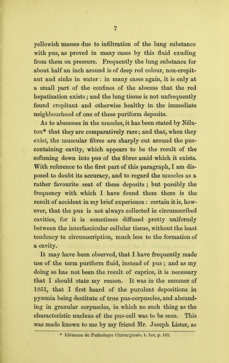 yellowish masses due to infiltration of the lung substance with pus, as proved in many cases by this fluid exuding from them on pressure. Frequently the lung substance for about half an inch around is of deep red colour, non-crepit- ant and sinks in water : in many cases again, it is only at a small part of the confines of the abscess that the red hepatization exists; and the lung tissue is not unfrequently found crepitant and otherwise healthy in the immediate neighbourhood of one of these puriform deposits. As to abscesses in the muscles, it has been stated by Nela- ton* that they are comparatively rare; and that, when they exist, the muscular fibres are sharply cut around the pus- containing cavity, which appears to be the result of the softening down into pus of the fibres amid which it exists. With reference to the first part of this paragraph, I am dis- posed to doubt its accuracy, and to regard the muscles as a rather favourite seat of these deposits ; but possibly the frequency with which I have found them there is the result of accident in my brief experience : certain it is, how- ever, that the pus is not always collected in circumscribed cavities, for it is sometimes diffused pretty uniformly between the interfascicular cellular tissue, without the least tendency to circumscription, much less to the formation of a cavity. It may have been observed, that I have frequently made use of the term puriform fluid, instead of pus ; and as my doing so has not been the result of caprice, it is necessary that I should state my reason. It was in the summer of 1851, that I first heard of the purulent depositions in pyaemia being destitute of true pus-corpuscles, and abound- ing in granular corpuscles, in which no such thing as the characteristic nucleus of the pus-cell was to be seen. This was made known to me by my friend Mr. Joseph Lister, as * Elemens de Pathologie Chirurgicale, t. ler, p. 162.