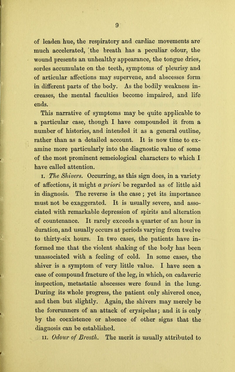 of leaden hue, the respiratory and cardiac movements are much accelerated, the breath has a peculiar odour, the wound presents an unhealthy appearance, the tongue dries, sordes accumulate on the teeth, symptoms of pleurisy and of articular affections may supervene, and abscesses form in different parts of the body. As the bodily weakness in- creases, the mental faculties become impaired, and life ends. This narrative of symptoms may be quite applicable to a particular case, though I have compounded it from a number of histories, and intended it as a general outline, rather than as a detailed account. It is now time to ex- amine more particularly into the diagnostic value of some of the most prominent semeiological characters to which I have called attention. I. The Shivers. Occurring, as this sign does, in a variety of affections, it might a priori be regarded as of little aid in diagnosis. The reverse is the case ; yet its importance must not be exaggerated. It is usually severe, and asso- ciated with remarkable depression of spirits and alteration of countenance. It rarely exceeds a quarter of an hour in duration, and usually occurs at periods varying from twelve to thirty-six hours. In two cases, the patients have in- formed me that the violent shaking of the body has been unassociated with a feeling of cold. In some cases, the shiver is a symptom of very little value. I have seen a case of compound fracture of the leg, in which, on cadaveric inspection, metastatic abscesses were found in the lung. During its whole progress, the patient only shivered once, and then but slightly. Again, the shivers may merely be the forerunners of an attack of erysipelas; and it is only by the coexistence or absence of other signs that the diagnosis can be established. II. Odi)ur of Breath, The merit is usually attributed to