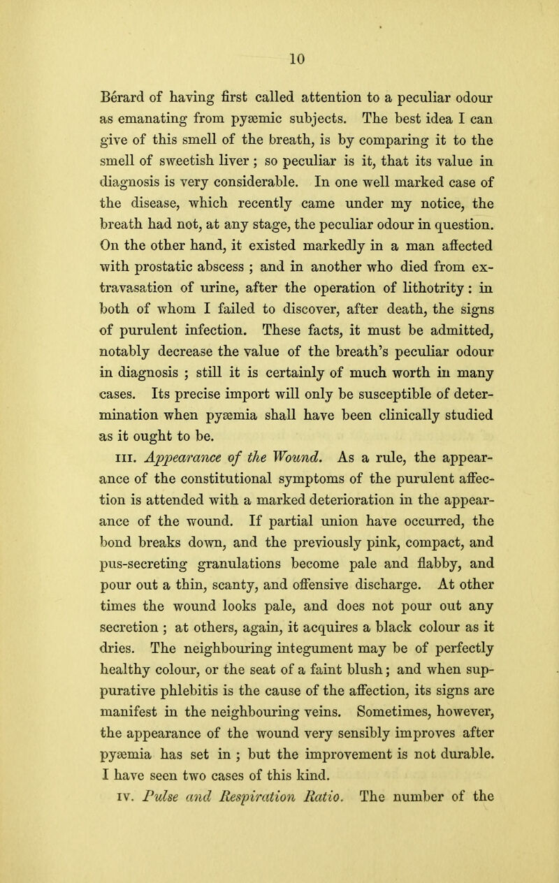 Berard of having first called attention to a peculiar odour as emanating from pysemic subjects. The best idea I can give of this smell of the breath, is by comparing it to the smell of sweetish liver ; so peculiar is it, that its value in diagnosis is very considerable. In one well marked case of the disease, which recently came under my notice, the breath had not, at any stage, the peculiar odour in question. On the other hand, it existed markedly in a man affected with prostatic abscess ; and in another who died from ex- travasation of urine, after the operation of lithotrity: in both of whom I failed to discover, after death, the signs of purulent infection. These facts, it must be admitted, notably decrease the value of the breath's peculiar odour in diagnosis ; still it is certainly of much worth in many cases. Its precise import will only be susceptible of deter- mination when pyaemia shall have been clinically studied as it ought to be. m. Appearance of the Wound. As a rule, the appear- ance of the constitutional symptoms of the purulent affec- tion is attended with a marked deterioration in the appear- ance of the wound. If partial union have occurred, the bond breaks down, and the previously pink, compact, and pus-secreting granulations become pale and flabby, and pour out a thin, scanty, and offensive discharge. At other times the wound looks pale, and does not pour out any secretion ; at others, again, it acquires a black colour as it dries. The neighbouring integument may be of perfectly healthy colour, or the seat of a faint blush; and when sup- purative phlebitis is the cause of the affection, its signs are manifest in the neighbouring veins. Sometimes, however, the appearance of the wound very sensibly improves after pysemia has set in ; but the improvement is not durable. I have seen two cases of this kind. IV. Pulse and Eespiration Ratio. The number of the