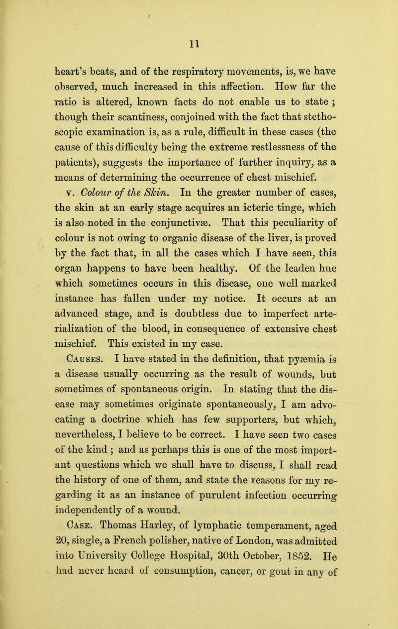 heart's beats, and of the respiratory movements, is, we have observed, much increased in this affection. How far the ratio is altered, known facts do not enable us to state ; though their scantiness, conjoined with the fact that stetho- scopic examination is, as a rule, difficult in these cases (the cause of this difficulty being the extreme restlessness of the patients), suggests the importance of further inquiry, as a means of determining the occurrence of chest mischief. V. Colour of the Skin. In the greater number of cases, the skin at an early stage acquires an icteric tinge, which is also noted in the conjunctivae. That this peculiarity of colour is not owing to organic disease of the liver, is proved by the fact that, in all the cases which I have seen, this organ happens to have been healthy. Of the leaden hue which sometimes occurs in this disease, one well marked instance has fallen under my notice. It occurs at an advanced stage, and is doubtless due to imperfect arte- rialization of the blood, in consequence of extensive chest mischief. This existed in my case. Causes. I have stated in the definition, that pyaemia is a disease usually occurring as the result of wounds, but sometimes of spontaneous origin. In stating that the dis- ease may sometimes originate spontaneously, I am advo- cating a doctrine which has few supporters, but which, nevertheless, I believe to be correct. I have seen two cases of the kind ; and as perhaps this is one of the most import- ant questions which we shall have to discuss, I shall read the history of one of them, and state the reasons for my re- garding it as an instance of purulent infection occurring independently of a wound. Case. Thomas Harley, of lymphatic temperament, aged 20, single, a French polisher, native of London, was admitted into University College Hospital, 30th October, 1852. He had never heard of consumption, cancer, or gout in any of