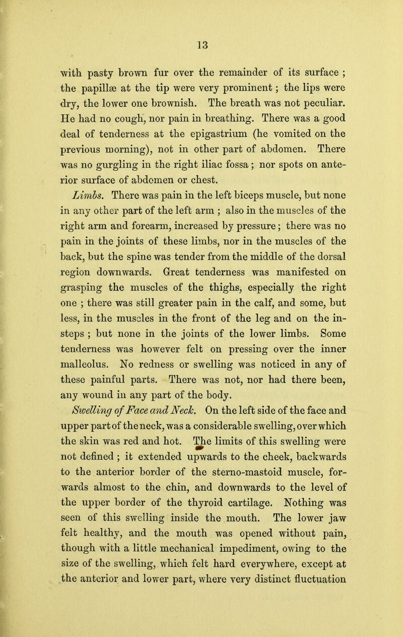 with pasty brown fur over the remainder of its surface ; the papillae at the tip were very prominent; the lips were dry, the lower one brownish. The breath was not peculiar. He had no cough, nor pain in breathing. There was a good deal of tenderness at the epigastrium (he vomited on the previous morning), not in other part of abdomen. There was no gurgling in the right iliac fossa; nor spots on ante- rior surface of abdomen or chest. Limbs. There was pain in the left biceps muscle, but none in any other part of the left arm ; also in the muscles of the right arm and forearm, increased by pressure; there was no pain in the joints of these limbs, nor in the muscles of the back, but the spine was tender from the middle of the dorsal region downwards. Great tenderness was manifested on grasping the muscles of the thighs, especially the right one ; there was still greater pain in the calf, and some, but less, in the muscles in the front of the leg and on the in- steps ; but none in the joints of the lower limbs. Some tenderness was however felt on pressing over the inner malleolus. No redness or swelling was noticed in any of these painful parts. There was not, nor had there been, any wound in any part of the body. Swelling of Face and Neck. On the left side of the face and upper part of the neck, was a considerable swelling, over which the skin was red and hot. The limits of this swelling were not defined ; it extended upwards to the cheek, backwards to the anterior border of the sterno-mastoid muscle, for- wards almost to the chin, and downwards to the level of the upper border of the thyroid cartilage. Nothing was seen of this swelling inside the mouth. The lower jaw felt healthy, and the mouth was opened without pain, though with a little mechanical impediment, owing to the size of the swelling, which felt hard everywhere, except at the anterior and lower part, where very distinct fluctuation