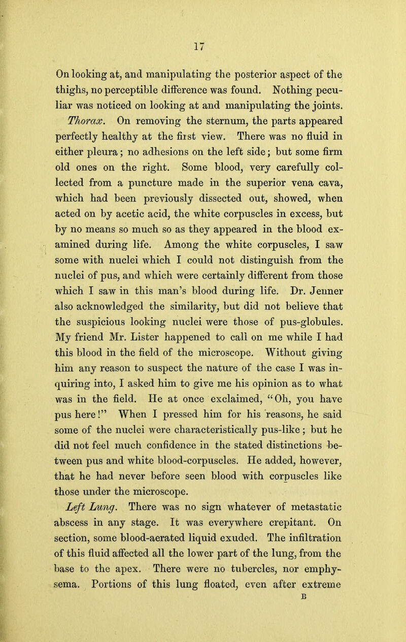 On looking at, and manipulating the posterior aspect of the thighs, no perceptible difference was found. Nothing pecu- liar was noticed on looking at and manipulating the joints. Thorax. On removing the sternum, the parts appeared perfectly healthy at the fiist view. There was no fluid in either pleura; no adhesions on the left side; but some firm old ones on the right. Some blood, very carefully col- lected from a puncture made in the superior vena cava, which had been previously dissected out, showed, when acted on by acetic acid, the white corpuscles in excess, but by no means so much so as they appeared in the blood ex- amined during life. Among the white corpuscles, I saw some with nuclei which I could not distinguish from the nuclei of pus, and which were certainly different from those which I saw in this man's blood during life. Dr. Jenner also acknowledged the similarity, but did not believe that the suspicious looking nuclei were those of pus-globules. My friend Mr. Lister happened to call on me while I had this blood in the field of the microscope. Without giving him any reason to suspect the nature of the case I was in- quiring into, I asked him to give me his opinion as to what was in the field. He at once exclaimed, Oh, you have pus here! When I pressed him for his reasons, he said some of the nuclei were characteristically pus-like; but he did not feel much confidence in the stated distinctions be- tween pus and white blood-corpuscles. He added, however, that he had never before seen blood with corpuscles like those under the microscope. Left Lung. There was no sign whatever of metastatic abscess in any stage. It was everywhere crepitant. On section, some blood-aerated liquid exuded. The infiltration of this fluid affected all the lower part of the lung, from the base to the apex. There were no tubercles, nor emphy- sema. Portions of this lung floated, even after extreme B