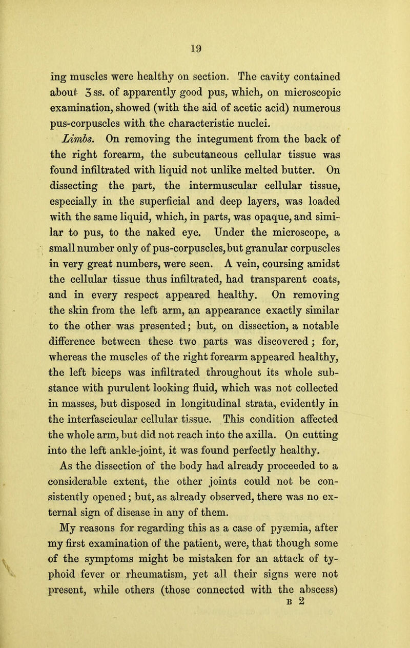 ing muscles were healthy on section. The cavity contained about 5 ss. of apparently good pus, which, on microscopic examination, showed (with the aid of acetic acid) numerous pus-corpuscles with the characteristic nuclei. Limhs. On removing the integument from the back of the right forearm, the subcutaneous cellular tissue was found infiltrated with liquid not unlike melted butter. On dissecting the part, the intermuscular cellular tissue, especially in the superficial and deep layers, was loaded with the same liquid, which, in parts, was opaque, and simi- lar to pus, to the naked eye. Under the microscope, a small number only of pus-corpuscles, but granular corpuscles in very great numbers, were seen. A vein, coursing amidst the cellular tissue thus infiltrated, had transparent coats, and in every respect appeared healthy. On removing the skin from the left arm, an appearance exactly similar to the other was presented; but, on dissection, a notable difference between these two parts was discovered; for, whereas the muscles of the right forearm appeared healthy, the left biceps was infiltrated throughout its whole sub- stance with purulent looking fluid, which was not collected in masses, but disposed in longitudinal strata, evidently in the interfascicular cellular tissue. This condition affected the whole arm, but did not reach into the axilla. On cutting into the left ankle-joint, it was found perfectly healthy. As the dissection of the body had already proceeded to a considerable extent, the other joints could not be con- sistently opened; but, as already observed, there was no ex- ternal sign of disease in any of them. My reasons for regarding this as a case of pyaemia, after my first examination of the patient, were, that though some of the symptoms might be mistaken for an attack of ty- phoid fever or rheumatism, yet all their signs were not present, while others (those connected with the abscess) B 2