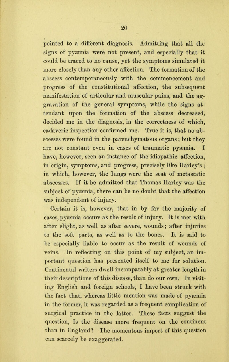 pointed to a different diagnosis. Admitting that all the signs of pygemia were not present, and especially that it could be traced to no cause, yet the symptoms simulated it more closely than any other affection. The formation of the abscess contemporaneously with the commencement and progress of the constitutional affection, the subsequent manifestation of articular and muscular pains, and the ag- gravation of the general symptoms, while the signs at- tendant upon the formation of the abscess decreased, decided me in the diagnosis, in the correctness of which, cadaveric inspection confirmed me. True it is, that no ab- scesses were found in the parenchymatous organs; but they are not constant even in cases of traumatic pygemia. I have, however, seen an instance of the idiopathic affection, in origin, symptoms, and progress, precisely like Harley's ; in which, however, the lungs were the seat of metastatic abscesses. If it be admitted that Thomas Harley was the subject of pyaemia, there can be no doubt that the affection was independent of injury. Certain it is, however, that in by far the majority of cases, pysemia occurs as the result of injury. It is met with after slight, as well as after severe, wounds; after injuries to the soft parts, as well as to the bones. It is said to be especially liable to occur as the result of wounds of veins. In reflecting on this point of my subject, an im- portant question has presented itself to me for solution. Continental writers dwell incomparably at greater length in their descriptions of this disease, than do our own. In visit- ing English and foreign schools, I have been struck with the fact that, whereas little mention was made of pyaemia in the former, it was regarded as a frequent complication of surgical practice in the latter. These facts suggest the question. Is the disease more frequent on the continent than in England ? The momentous import of this question can scarcely be exaggerated.