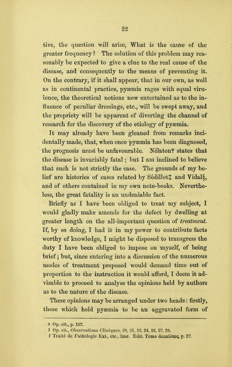 tive, the question •will arise, What is the cause of the greater frequency ? The solution of this problem may rea- sonably be expected to give a clue to the real cause of the disease, and consequently to the means of preventing it. On the contrary, if it shall appear, that in our own, as well as in continental practice, pyaemia rages with equal viru- lence, the theoretical notions now entertained as to the in- fluence of peculiar dressings, etc., will be swept away, and the propriety will be apparent of diverting the channel of research for the discovery of the etiology of pyaemia. It may already have been gleaned from remarks inci- dentally made, that, when once pyaemia has been diagnosed, the prognosis must be unfavourable. Nelatont states that the disease is invariably fatal; but I am inclined to believe that such is not strictly the case. The grounds of my be- lief are histories of cases related by SedillotJ and Vidal§, and of others contained in my own note-books. Neverthe- less, the great fatality is an undeniable fact. Briefly as I have been obliged to treat my subject, I would gladly make amends for the defect by dwelling at greater length on the all-important question of treatment. If, by so doing, I had it in my power to contribute facts worthy of knowledge, I might be disposed to transgress the duty I have been obliged to impose on myself, of being brief; but, since entering into a discussion of the numerous modes of treatment proposed would demand time out of proportion to the instruction it would afford, I deem it ad- visable to proceed to analyse the opinions held by authors as to the nature of the disease. These opinions may be arranged under two heads: firstly, those which hold pyaemia to be an aggravated form of + Op. cit., p. 167. % Op. cit., Observations Cliniques, 20, 21, 22, 24, 26, 27, 28. § Traite de Tathologie Ext., etc., 3me. Edit. Tome deuxiemq, p. 27.