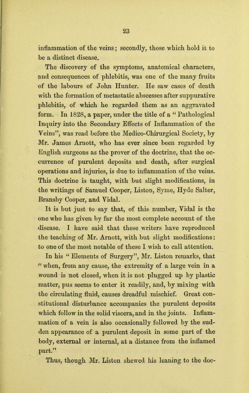 inflammation of the veins; secondly, those which hold it to be a distinct disease. The discovery of the symptoms, anatomical characters, and consequences of phlebitis, was one of the many fruits of the labours of John Hunter. He saw cases of death with the formation of metastatic abscesses after suppurative phlebitis, of which he regarded them as an aggravated form. In 1828, a paper, under the title of a  Pathological Inquiry into the Secondary Effects of Inflammation of the Veins, was read before the Medico-Chirurgical Society, by Mr. James Arnott, who has ever since been regarded by English surgeons as the prover of the doctrine, that the oc- currence of purulent deposits and death, after surgical operations and injuries, is due to inflammation of the veins. This doctrine is taught, with but slight modifications, in the writings of Samuel Cooper, Listen, Syme, Hyde Salter, Bransby Cooper, and Vidal. It is but just to say that, of this number, Vidal is the one who has given by far the most complete account of the disease. I have said that these writers have reproduced the teaching of Mr. Arnott, with but slight modifications: to one of the most notable of these I wish to call attention. In his  Elements of Surgery, Mr. Listen remarks, that  when, from any cause, the extremity of a large vein in a wound is not closed, when it is not plugged up by plastic matter, pus seems to enter it readily, and, by mixing with the circulating fluid, causes dreadful mischief. Great con- stitutional disturbance accompanies the purulent deposits which follow in the solid viscera, and in the joints. Inflam- mation of a vein is also occasionally followed by the sud- den appearance of a purulent deposit in some part of the body, external or internal, at a distance from the inflamed part. Thus, though Mr. Liston shewed his leaning to the doc-