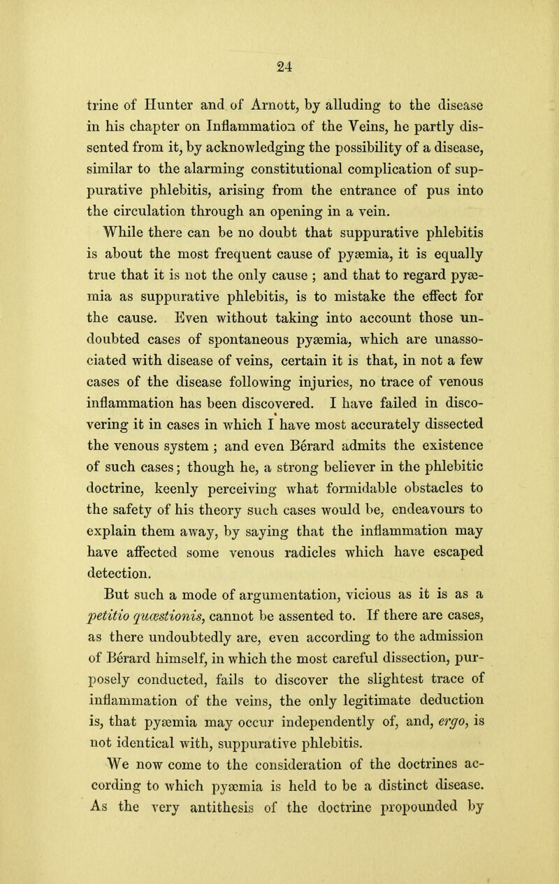 trine of Hunter and of Arnott, bj alluding to the disease in his chapter on Inflammation of the Veins, he partly dis- sented from it, by acknowledging the possibility of a disease, similar to the alarming constitutional complication of sup- purative phlebitis, arising from the entrance of pus into the circulation through an opening in a vein. While there can be no doubt that suppurative phlebitis is about the most frequent cause of pyaemia, it is equally true that it is not the only cause ; and that to regard pyae- mia as suppurative phlebitis, is to mistake the effect for the cause. Even without taking into account those un- doubted cases of spontaneous pyaemia, which are unasso- ciated with disease of veins, certain it is that, in not a few cases of the disease following injuries, no trace of venous inflammation has been discovered. I have failed in disco- vering it in cases in which I have most accurately dissected the venous system ; and even Berard admits the existence of such cases; though he, a strong believer in the phlebitic doctrine, keenly perceiving what formidable obstacles to the safety of his theory such cases would be, endeavours to explain them away, by saying that the inflammation may have affected some venous radicles which have escaped detection. But such a mode of argumentation, vicious as it is as a petitio qucestionis, cannot be assented to. If there are cases, as there undoubtedly are, even according to the admission of Berard himself, in which the most careful dissection, pur- posely conducted, fails to discover the slightest trace of inflammation of the veins, the only legitimate deduction is, that pyaemia may occur independently of, and, ergo, is not identical with, suppurative phlebitis. We now come to the consideration of the doctrines ac- cording to which pyaemia is held to be a distinct disease. As the very antithesis of the doctrine propounded by