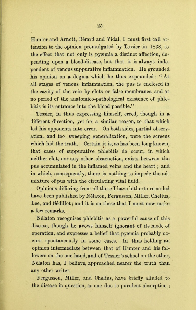 Hunter and Arnott, Berard and Vidal^ I must first call at- tention to the opinion promulgated by Tessier in 1838, to the effect that not only is pyaemia a distinct affection, de- pending upon a blood-disease, but that it is always inde- pendent of venous suppurative inflammation. He grounded his opinion on a dogma which he thus expounded :  At all stages of venous inflammation, the pus is enclosed in the cavity of the vein by clots or false membranes, and at no period of the anatomico-pathological existence of phle- bitis is its entrance into the blood possible. Tessier, in thus expressing himself, erred, though in a different direction, yet for a similar reason, to that which led his opponents into error. On both sides, partial observ- ation, and too sweeping generalization, were the screens which hid the truth. Certain it is, as has been long known, that cases of suppurative phlebitis do occur, in which neither clot, nor any other obstruction, exists between the pus accumulated in the inflamed veins and the heart ; and in which, consequently, there is nothing to impede the ad- mixture of pus with the circulating vital fluid. Opinions differing from all those I have hitherto recorded have been published by Nelaton, Fergusson, Miller, Chelius, Lee, and Sedillot; and it is on these that I must now make a few remarks. Nelaton recognises phlebitis as a powerful cause of this disease, though he avows himself ignorant of its mode of operation, and expresses a belief that pyaemia probably oc- curs spontaneously in some cases. In thus holding an opinion intermediate between that of Hunter and his fol- lowers on the one hand, and of Tessier's school on the other, Nelaton has, I believe, approached nearer the truth than any other writer. Fergusson, Miller, and Chelius, have briefly alluded to the disease in question, as one due to purulent absorption ;