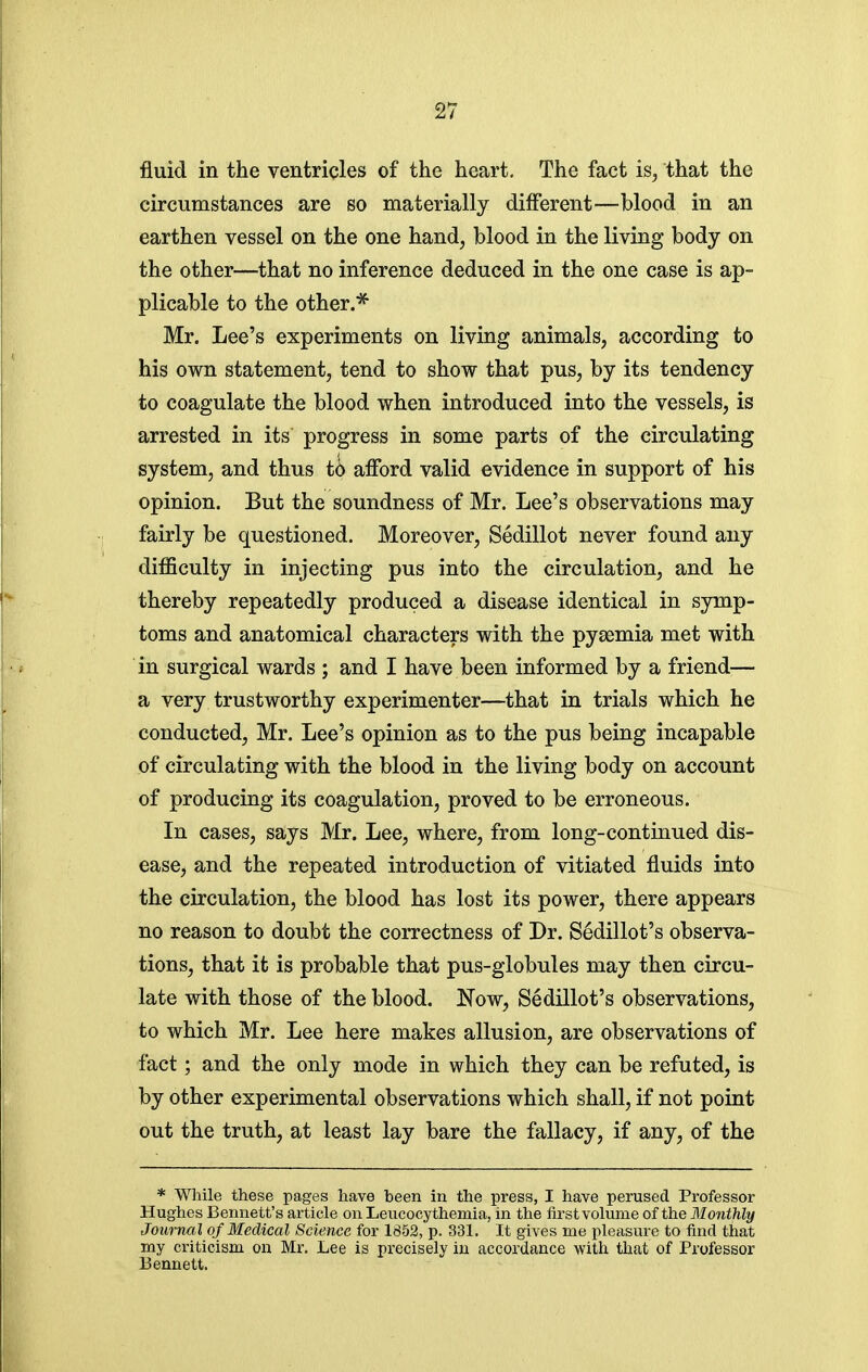 fluid in the ventricles of the heart. The fact is, that the circumstances are so materially different—blood in an earthen vessel on the one hand, blood in the living body on the other—that no inference deduced in the one case is ap- plicable to the other.* Mr. Lee's experiments on living animals, according to his own statement, tend to show that pus, by its tendency to coagulate the blood when introduced into the vessels, is arrested in its progress in some parts of the circulating system, and thus to afford valid evidence in support of his opinion. But the soundness of Mr. Lee's observations may fairly be questioned. Moreover, Sedillot never found any difficulty in injecting pus into the circulation, and he thereby repeatedly produced a disease identical in symp- toms and anatomical characters with the pyaemia met with in surgical wards ; and I have been informed by a friend— a very trustworthy experimenter—that in trials which he conducted, Mr. Lee's opinion as to the pus being incapable of circulating with the blood in the living body on account of producing its coagulation, proved to be erroneous. In cases, says Mr. Lee, where, from long-continued dis- ease^ and the repeated introduction of vitiated fluids into the circulation, the blood has lost its power, there appears no reason to doubt the correctness of Dr. Sedillot's observa- tions, that it is probable that pus-globules may then circu- late with those of the blood. Now, Sedillot's observations, to which Mr. Lee here makes allusion, are observations of fact; and the only mode in which they can be refuted, is by other experimental observations which shall, if not point out the truth, at least lay bare the fallacy, if any, of the * While these pages have been in the press, I have perused Professor Hughes Bennett's article on Leucocythemia, in the first volume of the Monthly Journal of Medical Science for 1852, p. 331. It gives me pleasure to find that my criticism on Mr. Lee is precisely in accordance with that of Professor Bennett.