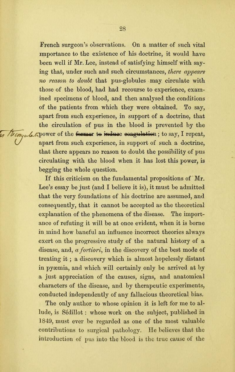 French surgeon's observations. On a matter of such vital importance to the existence of his doctrine, it would have been well if Mr. Lee, instead of satisfying himself with say- ing that, under such and such circumstances, there appears no reason to doubt that pus-globules may circulate with those of the blood, had had recourse to experience, exam- ined specimens of blood, and then analysed the conditions of the patients from which they were obtained. To say, apart from such experience, in support of a doctrine, that the circulation of pus in the blood is prevented by the /^^^yoLx<*,/rpower of the feiriiftar to iadiaiae ooagulation; to say, I repeat, (/ apart from such experience, in support of such a doctrine, that there appears no reason to doubt the possibility of pus circulating with the blood when it has lost this power, is begging the whole question. If this criticism on the fundamental propositions of Mr. Lee's essay be just (and I believe it is), it must be admitted that the very foundations of his doctrine are assumed, and consequently, that it cannot be accepted as the theoretical explanation of the phenomena of the disease. The import- ance of refuting it will be at once evident, when it is borne in mind how baneful an influence incorrect theories always exert on the progressive study of the natural history of a disease, and, a fortiori, in the discovery of the best mode of treating it ; a discovery which is almost hopelessly distant in pyaemia, and which will certainly only be arrived at by a just appreciation of the causes, signs, and anatomical characters of the disease, and by therapeutic experiments, conducted independently of any fallacious theoretical bias. The only author to whose opinion it is left for me to al- lude, is Sedillot : whose work on the subject, published in 1849, must ever be regarded as one of the most valuable contributions to surgical pathology. He believes that the introduction of pus into the blood is the true cause of the