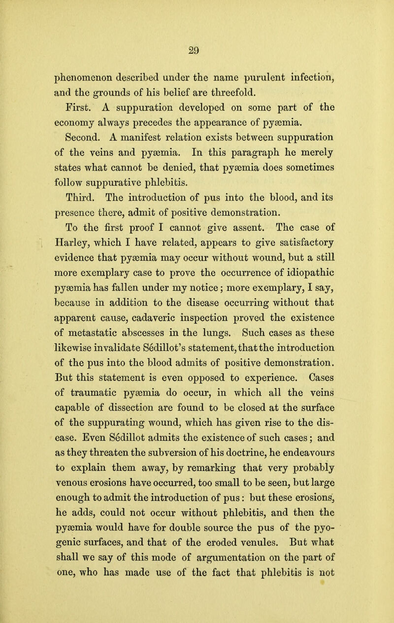 phenomenon described under the name purulent infection, and the grounds of his belief are threefold. First. A suppuration developed on some part of the economy always precedes the appearance of pyasmia. Second. A manifest relation exists between suppuration of the veins and pyaemia. In this paragraph he merely states what cannot be denied, that pyaemia does sometimes follow suppurative phlebitis. Third. The introduction of pus into the blood, and its presence there, admit of positive demonstration. To the first proof I cannot give assent. The case of Harley, which I have related, appears to give satisfactory evidence that pyaemia may occur without wound, but a still more exemplary case to prove the occurrence of idiopathic pyaemia has fallen under my notice; more exemplary, I say, because in addition to the disease occurring without that apparent cause, cadaveric inspection proved the existence of metastatic abscesses in the lungs. Such cases as these likewise invalidate Sedillot's statement, that the introduction of the pus into the blood admits of positive demonstration. But this statement is even opposed to experience. Cases of traumatic pyaemia do occur, in which all the veins capable of dissection are found to be closed at the surface of the suppurating wound, which has given rise to the dis- ease. Even S^dillot admits the existence of such cases; and as they threaten the subversion of his doctrine, he endeavours to explain them away, by remarking that very probably venous erosions have occurred, too small to be seen, but large enough to admit the introduction of pus: but these erosionSj he adds, could not occur without phlebitis, and then the pyaemia would have for double source the pus of the pyo- genic surfaces, and that of the eroded venules. But what shall we say of this mode of argumentation on the part of one, who has made use of the fact that phlebitis is not