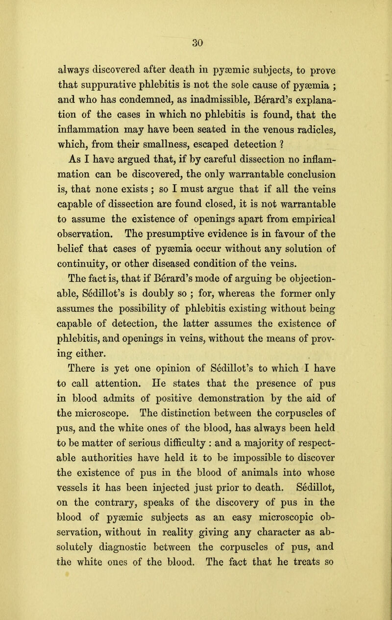 always discovered after death in pyaemic subjects, to prove that suppurative phlebitis is not the sole cause of pyaemia ; and who has condemned, as inadmissible, Berard's explana- tion of the cases in which no phlebitis is found, that the inflammation may have been seated in the venous radicles, which, from their smallness, escaped detection ? As I havo argued that, if by careful dissection no inflam- mation can be discovered, the only warrantable conclusion is, that none exists ; so I must argue that if all the veins capable of dissection are found closed, it is not warrantable to assume the existence of openings apart from empirical observation. The presumptive evidence is in favour of the belief that cases of pysemia occur without any solution of continuity, or other diseased condition of the veins. The fact is, that if Berard's mode of arguing be objection- able, Sedillot's is doubly so ; for, whereas the former only assumes the possibility of phlebitis existing without being- capable of detection, the latter assumes the existence of phlebitis, and openings in veins, without the means of prov- ing either. There is yet one opinion of Sedillot's to which I have to call attention. He states that the presence of pus in blood admits of positive demonstration by the aid of the microscope. The distinction between the corpuscles of pus, and the white ones of the blood, has always been held to be matter of serious difficulty : and a majority of respect- able authorities have held it to be impossible to discover the existence of pus in the blood of animals into whose vessels it has been injected just prior to death. Sedillot, on the contrary, speaks of the discovery of pus in the blood of pysemic subjects as an easy microscopic ob- servation, without in reality giving any character as ab- solutely diagnostic between the corpuscles of pus, and the white ones of the blood. The fact that he treats so