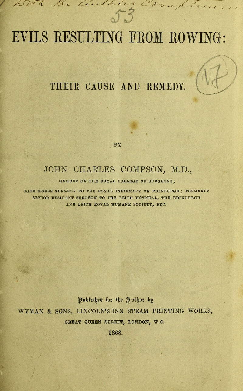 EYILS RESTJimG EROM ROWING: THEIE CAUSE AND KEMEDY. BY JOHN CHARLES COMPSON, M.D., MEMBER OP THE EOTAL COLLEGE OP STTBGEONS J LATE HOUSE SUBGEOK TO THE EOTAL INFIEMAB.T OP EDINBtTEGH ; POEMBRLY SENIOR RESIDENT SUEGEON TO THE LEITH HOSPITAL, THE EDINBUEGH AND LEITH EOTAL HUMANE SOCIETT, ETC. IPnblis^xh for i\% %vX\ax bg WYMAN & SONS, LINCOLN'S-INN STEAM PRINTING WORKS, GREAT QUEEN STREET, LONDON, W.C. 1868.