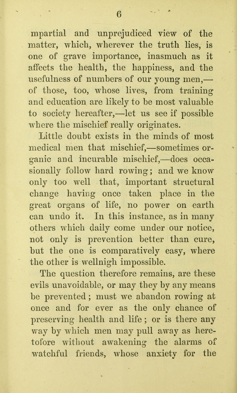 mpartial and unprejudiced view of the matter, which, wherever the truth lies, is one of grave importance, inasmuch as it affects the health, the happiness, and the usefulness of numbers of our young men,— of those, too, whose lives, from training and education are likely to be most valuable to society hereafter,—let us see if possible where the mischief really originates. Little doubt exists in the minds of most medical men that mischief,—sometimes or- ganic and incurable mischief,—does occa- sionally follow hard rowing; and we know only too well that, important structural change having once taken place in the great organs of life, no power on earth can undo it. In this instance, as in many others which daily come under our notice, not only is prevention better than cure, but the one is comparatively easy, where the other is wellnigh impossible. The question therefore remains, are these evils unavoidable, or may they by any means be prevented; must we abandon rowing at once and for ever as the onlv chance of preserving health and life; or is there any way by which men may pull away as here- tofore without awakening the alarms of watchful friends, whose anxiety for the
