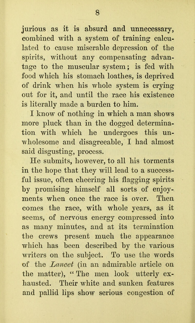 jurious as it is absurd and unnecessary, combined with a system of training calcu- lated to cause miserable depression of the spirits, without any compensating advan- tage to the muscular system; is fed with food which his stomach loathes, is deprived of drink when his whole system is crying out for it, and until the race his existence is literally made a burden to him. I know of nothing in which a man shows more pluck than in the dogged determina- tion with which he undergoes this un- wholesome and disagreeable, I had almost said disgusting, process. He submits, however, to all his torments in the hope that they will lead to a success- ful issue, often cheering his flagging spirits by promising himself all sorts of enjoy- ments when once the race is over. Then comes the race, with whole years, as it seems, of nervous energy compressed into as many minutes, and at its termination the crews present much the appearance which has been described by the various writers on the subject. To use the words of the Lancet (in an admirable article on the matter), The men look utterly ex- hausted. Their white and sunken features and pallid lips show serious congestion of