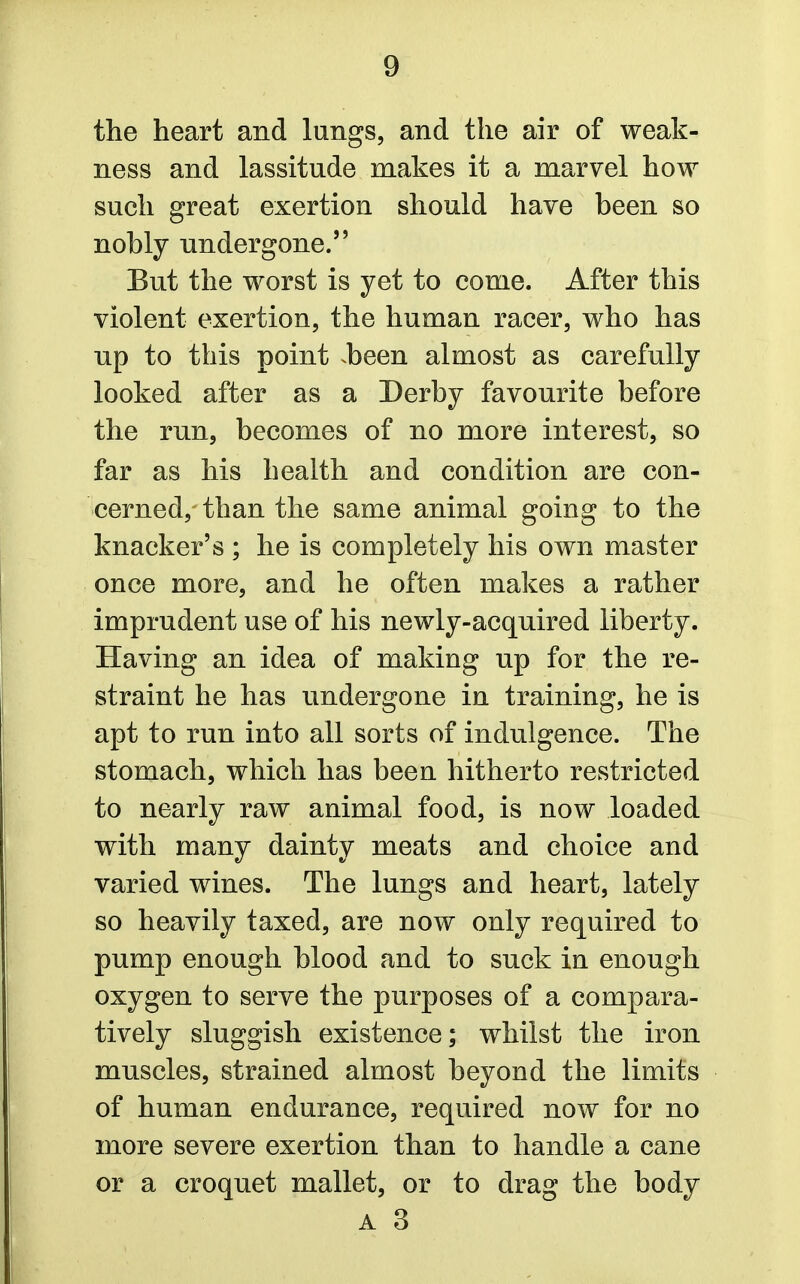 the heart and lungs, and the air of weak- ness and lassitude makes it a marvel how such great exertion should have been so nobly undergone. But the worst is yet to come. After this violent exertion, the human racer, who has np to this point .been almost as carefully looked after as a Derby favourite before the run, becomes of no more interest, so far as his health and condition are con- cerned, than the same animal going to the knacker's ; he is completely his own master once more, and he often makes a rather imprudent use of his newly-acquired liberty. Having an idea of making up for the re- straint he has undergone in training, he is apt to run into all sorts of indulgence. The stomach, which has been hitherto restricted to nearly raw animal food, is now loaded with many dainty meats and choice and varied wines. The lungs and heart, lately so heavily taxed, are now only required to pump enough blood and to suck in enough oxygen to serve the purposes of a compara- tively sluggish existence; whilst the iron muscles, strained almost beyond the limits of human endurance, required now for no more severe exertion than to handle a cane or a croquet mallet, or to drag the body A 3