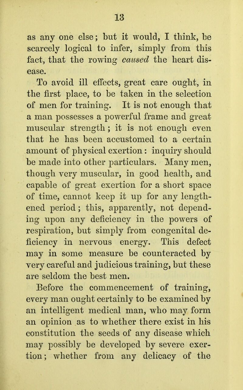 as any one else; but it would, I think, be scarcely logical to infer, simply from this fact, that the rowing caused the heart dis- ease. To avoid ill effects, great care ought, in the first place, to be taken in the selection of men for training. It is not enough that a man possesses a powerful frame and great muscular strength; it is not enough even that he has been accustomed to a certain amount of physical exertion: inquiry should be made into other particulars. Many men, though very muscular, in good health, and capable of great exertion for a short space of time, cannot keep it up for any length- ened period; this, apparently, not depend- ing upon any deficiency in the powers of respiration, but simply from congenital de- ficiency in nervous energy. This defect may in some measure be counteracted by very careful and judicious training, but these are seldom the best men. Before the commencement of training, every man ought certainly to be examined by an intelligent medical man, who may form an opinion as to whether there exist in his constitution the seeds of any disease which may possibly be developed by severe exer- tion; whether from any delicacy of the
