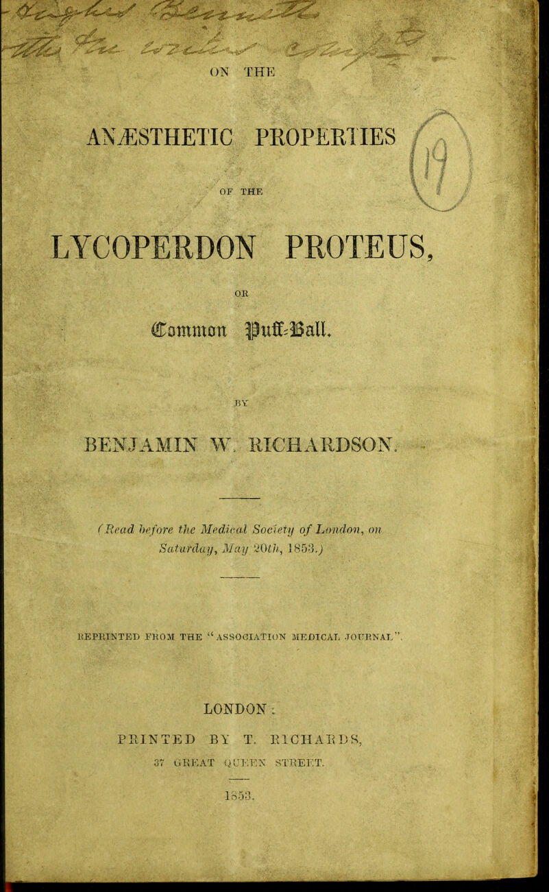 ON THE ANAESTHETIC PROPERTIES f OF THE LYCOPERDON PROTEUS, OR Common IhtfcBall* BY BENJAMIN W, RICHARDSON, (Read before the Medical Society of London, on Saturday, May 20th, 1853.J HE PRINTED FROM THE ASSOCIATION MEDICAL JOURNAL. LONDON: PRINTED BY T. EICH AB D S, 37 GREAT QUEEN STREET. 1853.