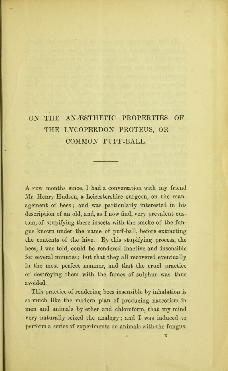 ON THE ANAESTHETIC PROPERTIES OF THE LYCOPERDON PROTEUS, OR COMMON PUFF-BALL. A few months since, I had a conversation with my friend Mr. Henry Hudson, a Leicestershire surgeon, on the man- agement of bees ; and was particularly interested in his description of an old, and, as I now find, very prevalent cus- tom, of stupifying these insects with the smoke of the fun- gus known under the name of puff-ball, before extracting the contents of the hive. By this stupifying process, the bees, I was told, could be rendered inactive and insensible for several minutes; but that they all recovered eventually in the most perfect manner, and that the cruel practice of destroying them with the fumes of sulphur was thus avoided. This practice of rendering bees insensible by inhalation is so much like the modern plan of producing narcotism in men and animals by ether and chloroform, that my mind very naturally seized the analogy; and I was induced to perform a series of experiments on animals with the fungus.