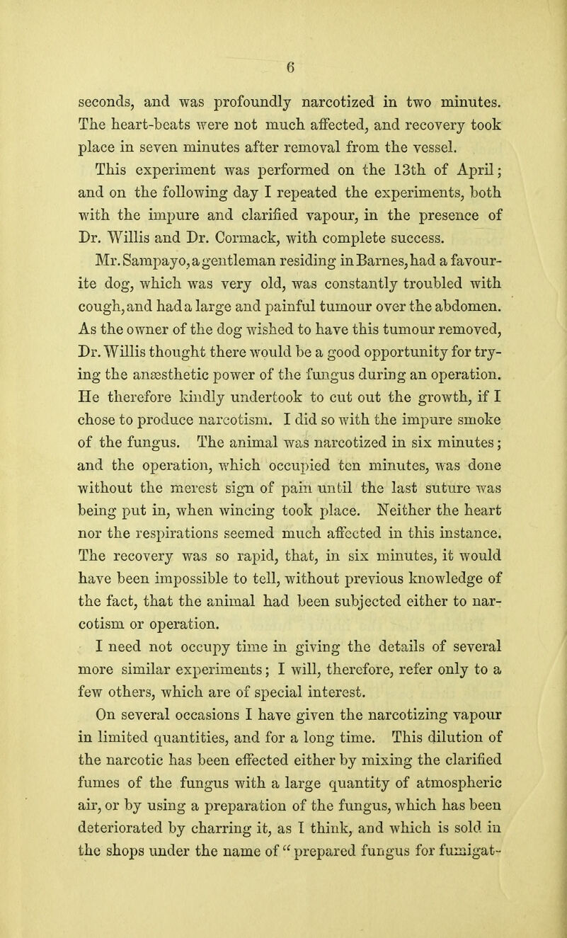 seconds, and was profoundly narcotized in two minutes. The heart-beats were not much affected, and recovery took place in seven minutes after removal from the vessel. This experiment was performed on the 13th of April; and on the following day I repeated the experiments, both with the impure and clarified vapour, in the presence of Dr. Willis and Dr. Cormaek, with complete success. Mr. Sampayo, a gentleman residing in Barnes, had a favour- ite dog, which was very old, was constantly troubled with cough, and had a large and painful tumour over the abdomen. As the owner of the dog wished to have this tumour removed, Dr. Willis thought there would be a good opportunity for try- ing the anaesthetic power of the fungus during an operation. He therefore kindly undertook to cut out the growth, if I chose to produce narcotism. I did so with the impure smoke of the fungus. The animal was narcotized in six minutes; and the operation, which occupied ten minutes, was done without the merest sign of pain until the last suture was being put in, when wincing took place. Neither the heart nor the respirations seemed much affected in this instance. The recovery was so rapid, that, in six minutes, it would have been impossible to tell, without previous knowledge of the fact, that the animal had been subjected either to nar- cotism or operation. I need not occupy time in giving the details of several more similar experiments; I will, therefore, refer only to a few others, which are of special interest. On several occasions I have given the narcotizing vapour in limited quantities, and for a long time. This dilution of the narcotic has been effected either by mixing the clarified fumes of the fungus with a large quantity of atmospheric air, or by using a preparation of the fungus, which has been deteriorated by charring it, as I think, and which is sold in the shops under the name of  prepared fungus for fumigat-