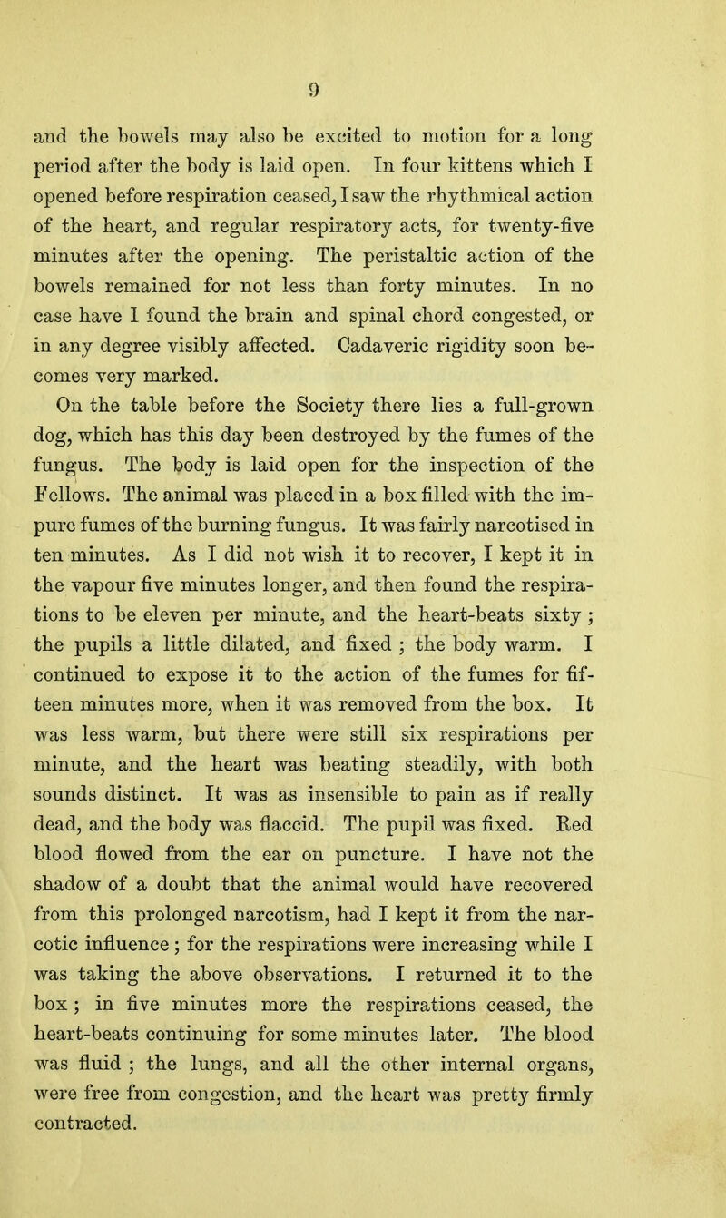 and the bowels may also be excited to motion for a long period after the body is laid open. In four kittens which I opened before respiration ceased, I saw the rhythmical action of the heart, and regular respiratory acts, for twenty-five minutes after the opening. The peristaltic action of the bowels remained for not less than forty minutes. In no case have I found the brain and spinal chord congested, or in any degree visibly affected. Cadaveric rigidity soon be- comes very marked. On the table before the Society there lies a full-grown dog, which has this day been destroyed by the fumes of the fungus. The body is laid open for the inspection of the Fellows. The animal was placed in a box filled with the im- pure fumes of the burning fungus. It was fairly narcotised in ten minutes. As I did not wish it to recover, I kept it in the vapour five minutes longer, and then found the respira- tions to be eleven per minute, and the heart-beats sixty ; the pupils a little dilated, and fixed ; the body warm. I continued to expose it to the action of the fumes for fif- teen minutes more, when it was removed from the box. It was less warm, but there were still six respirations per minute, and the heart was beating steadily, with both sounds distinct. It was as insensible to pain as if really dead, and the body was flaccid. The pupil was fixed. Red blood flowed from the ear on puncture. I have not the shadow of a doubt that the animal would have recovered from this prolonged narcotism, had I kept it from the nar- cotic influence; for the respirations were increasing while I was taking the above observations. I returned it to the box ; in five minutes more the respirations ceased, the heart-beats continuing for some minutes later. The blood was fluid ; the lungs, and all the other internal organs, were free from congestion, and the heart was pretty firmly contracted.