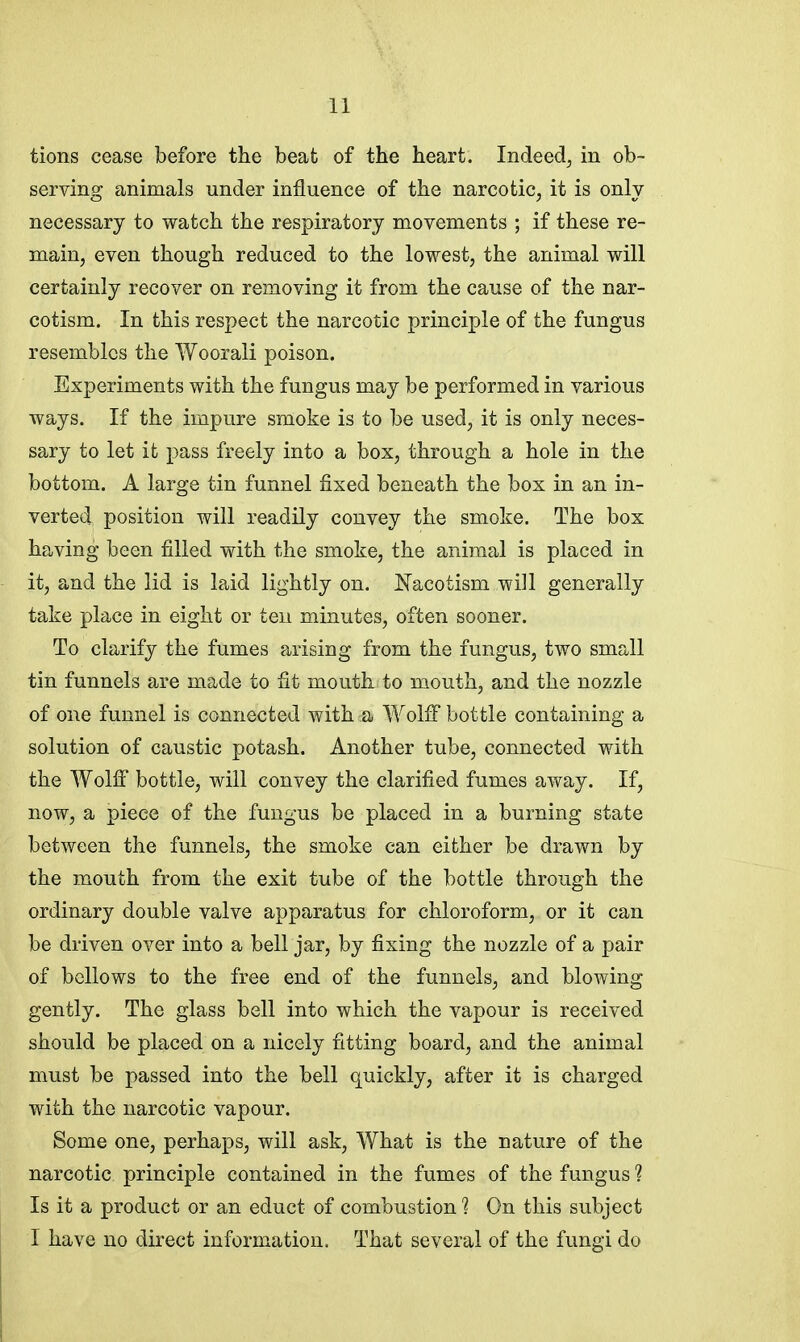 tions cease before the beat of the heart. Indeed, in ob- serving animals under influence of the narcotic, it is only necessary to watch the respiratory movements ; if these re- main, even though reduced to the lowest, the animal will certainly recover on removing it from the cause of the nar- cotism. In this respect the narcotic principle of the fungus resembles the Woorali poison. Experiments with the fungus may be performed in various ways. If the impure smoke is to be used, it is only neces- sary to let it pass freely into a box, through a hole in the bottom. A large tin funnel fixed beneath the box in an in- verted position will readily convey the smoke. The box having been filled with the smoke, the animal is placed in it, and the lid is laid lightly on. Nacotism will generally take place in eight or ten minutes, often sooner. To clarify the fumes arising from the fungus, two small tin funnels are made to fit mouth to mouth, and the nozzle of one funnel is connected with a Wolff bottle containing a solution of caustic potash. Another tube, connected with the Wolff bottle, will convey the clarified fumes away. If, now, a piece of the fungus be placed in a burning state between the funnels, the smoke can either be drawn by the mouth from the exit tube of the bottle through the ordinary double valve apparatus for chloroform, or it can be driven over into a bell jar, by fixing the nozzle of a pair of bellows to the free end of the funnels, and blowing gently. The glass bell into which the vapour is received should be placed on a nicely fitting board, and the animal must be passed into the bell quickly, after it is charged with the narcotic vapour. Some one, perhaps, will ask, What is the nature of the narcotic principle contained in the fumes of the fungus ? Is it a product or an educt of combustion 1 On this subject I have no direct information. That several of the fungi do
