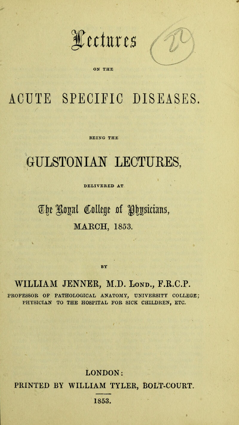 ACUTE SPECIFIC DISEASES BEING THE GULSTONIAN LECTURES, DELIVERED AT MARCH, 1853. WILLIAM JENNER, M.D. Lond., F.R.C.P. PROFESSOR OP PATHOLOGICAL ANATOMY, UNIVERSITY COLLEGE; PHYSICIAN TO THE HOSPITAL FOR SICK CHILDREN, ETC. LONDON: PRINTED BY WILLIAM TYLER, BOLT-COURT. 1863.