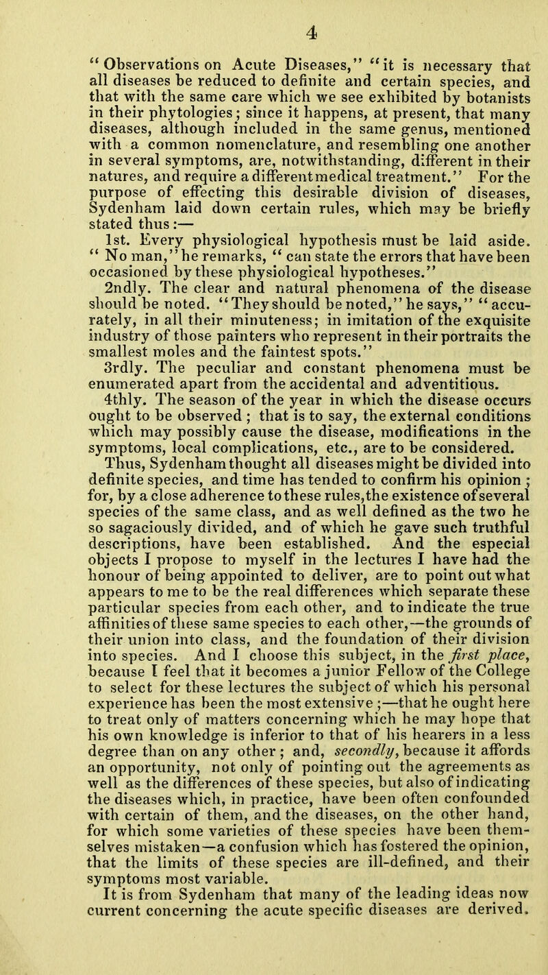 *'Observations on Acute Diseases, it is necessary that all diseases be reduced to definite and certain species, and that with the same care which we see exhibited by botanists in their phytologies ; since it happens, at present, that many diseases, although included in the same genus, mentioned with a common nomenclature, and resembling one another in several symptoms, are, notwithstanding, different in their natures, and require a different medical treatment. For the purpose of effecting this desirable division of diseases, Sydenham laid down certain rules, which may be briefly stated thus:— 1st. Every physiological hypothesis must be laid aside.  No man, he remarks,  can state the errors that have been occasioned by these physiological hypotheses. 2ndly. The clear and natural phenomena of the disease should be noted.  They should be noted, he says, accu- rately, in all their minuteness; in imitation of the exquisite industry of those painters who represent in their portraits the smallest moles and the faintest spots. 3rdly. The peculiar and constant phenomena must be enumerated apart from the accidental and adventitious. 4thly. The season of the year in which the disease occurs ought to be observed ; that is to say, the external conditions which may possibly cause the disease, modifications in the symptoms, local complications, etc., are to be considered. Thus, Sydenham thought all diseases might be divided into definite species, and time has tended to confirm his opinion ; for, by a close adherence to these rules,the existence of several species of the same class, and as well defined as the two he so sagaciously divided, and of which he gave such truthful descriptions, have been established. And the especial objects I propose to myself in the lectures I have had the honour of being appointed to deliver, are to point out what appears to me to be the real differences which separate these particular species from each other, and to indicate the true affinities of these same species to each other,—the grounds of their union into class, and the foundation of their division into species. And I choose this subject, in the fir&t place^ because I feel that it becomes a junior Fellow of the College to select for these lectures the subject of which his personal experience has been the most extensive ;—that he ought here to treat only of matters concerning which he may hope that his own knowledge is inferior to that of his hearers in a less degree than on any other ; and, secondly, because it affords an opportunity, not only of pointing out the agreements as well as the differences of these species, but also of indicating the diseases which, in practice, have been often confounded with certain of them, and the diseases, on the other hand, for which some varieties of these species have been them- selves mistaken—a confusion which has fostered the opinion, that the limits of these species are ill-defined, and their symptoms most variable. It is from Sydenham that many of the leading ideas now current concerning the acute specific diseases are derived.