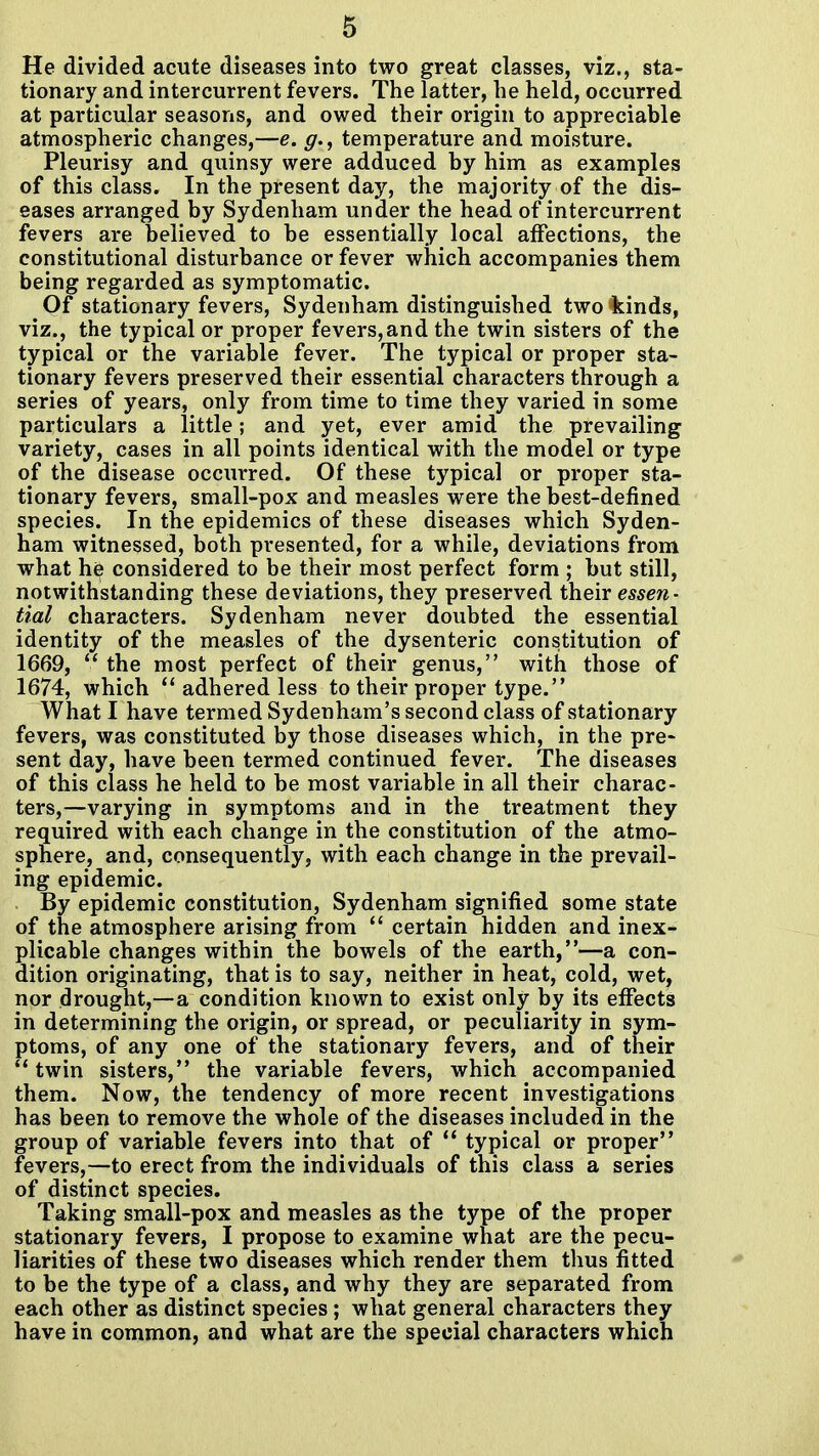 He divided acute diseases into two great classes, viz., sta- tionary and intercurrent fevers. The latter, he held, occurred at particular seasons, and owed their origin to appreciable atmospheric changes,—e. g., temperature and moisture. Pleurisy and quinsy were adduced by him as examples of this class. In the present day, the majority of the dis- eases arranged by Sydenham under the head of intercurrent fevers are believed to be essentially local affections, the constitutional disturbance or fever which accompanies them being regarded as symptomatic. ^ Of stationary fevers, Sydenham distinguished two kinds, viz., the typical or proper fevers,and the twin sisters of the typical or the variable fever. The typical or proper sta- tionary fevers preserved their essential characters through a series of years, only from time to time they varied in some particulars a little; and yet, ever amid the prevailing variety, cases in all points identical with the model or type of the disease occurred. Of these typical or proper sta- tionary fevers, small-pox and measles were the best-defined species. In the epidemics of these diseases which Syden- ham witnessed, both presented, for a while, deviations from what h^ considered to be their most perfect form ; but still, notwithstanding these deviations, they preserved their essen- tial characters. Sydenham never doubted the essential identity of the measles of the dysenteric constitution of 1669,  the most perfect of their genus, with those of 1674, which adhered less to their proper type. What I have termed Sydenham's second class of stationary fevers, was constituted by those diseases which, in the pre- sent day, have been termed continued fever. The diseases of this class he held to be most variable in all their charac- ters,—varying in symptoms and in the treatment they required with each change in the constitution of the atmo- sphere, and, consequently, with each change in the prevail- ing epidemic. By epidemic constitution, Sydenham signified some state of the atmosphere arising from  certain hidden and inex- plicable changes within the bowels of the earth,—a con- dition originating, that is to say, neither in heat, cold, wet, nor drought,—a condition known to exist only by its effects in determining the origin, or spread, or peculiarity in sym- ptoms, of any one of the stationary fevers, and of their  twin sisters, the variable fevers, which accompanied them. Now, the tendency of more recent^ investigations has been to remove the whole of the diseases included in the group of variable fevers into that of  typical or proper fevers,—to erect from the individuals of this class a series of distinct species. Taking small-pox and measles as the type of the proper stationary fevers, I propose to examine what are the pecu- liarities of these two diseases which render them thus fitted to be the type of a class, and why they are separated from each other as distinct species; what general characters they have in common, and what are the special characters which