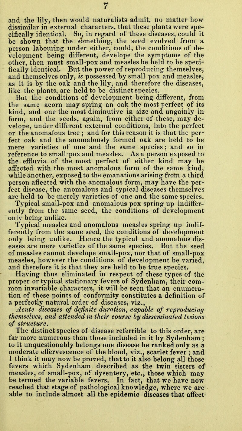 and the lily, then would naturalists admit, no matter how dissimilar in external characters, that these plants were spe- cifically identical. So^ in regard of these diseases, could it be shown that the something, the seed evolved from a person labouring under either, could, the conditions of de- velopment being different, develope the symptoms of the other, then must small-pox and measles be held to be speci- fically identical. But the power of reproducing themselves, and themselves only, is possessed by small pox and measles, as it is by the oak and the lily, and therefore the diseases, like the plants, are held to be distinct species. But the conditions of development being different, from the same acorn may spring an oak the most perfect of its kind, and one the most diminutive in size and ungainly in form, and the seeds, again, from either of these, may de- velope, under different external conditions, into the perfect or the anomalous tree ; and for this reason it is that the per- fect oak and the anomalously formed oak are held to be mere varieties of one and the same species; and so in reference to small-pox and measles. As a person exposed to the effluvia of the most perfect of either kind may be affected with the most anomalous form of the same kind, while another, exposed to the emanations arising from a third person affected with the anomalous form, may have the per- fect disease, the anomalous and typical diseases themselves are held to be merely varieties of one and the same species. Typical small-pox and anomalous ^ox spring up indiffer- ently from the same seed, the conditions of development only being unlike. Typical measles and anomalous measles spring up indif- ferently from the same seed, the conditions of development only being unlike. Hence the typical and anomalous dis- eases are mere varieties of the same species. But the seed of measles cannot develope small-pox, nor that of small-pox measles, however the conditions of development be varied, and therefore it is that they are held to be true species. Having thus eliminated in respect of these types of the proper or typical stationary fevers of Sydenham, their com- mon invariable characters, it will be seen that an enumera- tion of these points of conformity constitutes a definition of a perfectly natural order of diseases, viz.. Acute diseases of definite duration, capable of reproducing themselves, and attended in their course by disseminated lesions of structure. The distinct species of disease referrible to this order, are far more numerous than those included in it by Sydenham; to it unquestionably belongs one disease he ranked only as a moderate effervescence of the blood, viz., scarlet fever ; and I think it may now be proved, that to it also belong all those fevers which Sydenham described as the twin sisters of measles, of small-pox, of dysentery, etc., those which may be termed the variable fevers. In fact, that we have now reached that stage of pathological knowledge, where we are able to include almost all the epidemic diseases that affect