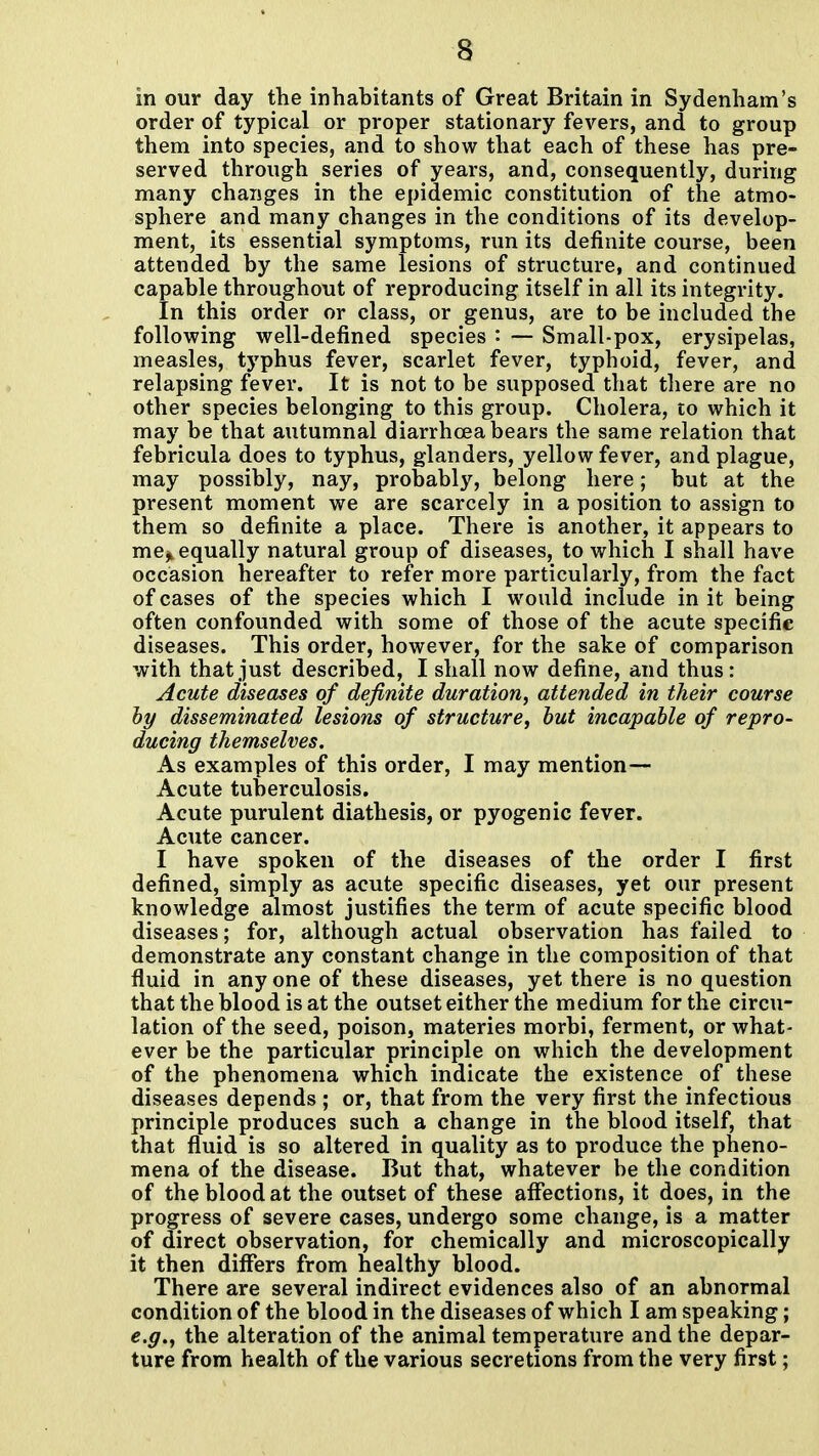 in our day the inhabitants of Great Britain in Sydenham's order of typical or proper stationary fevers, and to group them into species, and to show that each of these has pre- served through series of years, and, consequently, during many changes in the epidemic constitution of the atmo- sphere and many changes in the conditions of its develop- ment, its essential symptoms, run its definite course, been attended by the same lesions of structure, and continued capable throughout of reproducing itself in all its integrity. In this order or class, or genus, are to be included the following well-defined species — Small-pox, erysipelas, measles, typhus fever, scarlet fever, typhoid, fever, and relapsing fever. It is not to be supposed that there are no other species belonging to this group. Cholera, to which it may be that autumnal diarrhoea bears the same relation that febricula does to typhus, glanders, yellow fever, and plague, may possibly, nay, probably, belong here; but at the present moment we are scarcely in a position to assign to them so definite a place. There is another, it appears to me^ equally natural group of diseases, to which I shall have occasion hereafter to refer more particularly, from the fact of cases of the species which I would include in it being often confounded with some of those of the acute specific diseases. This order, however, for the sake of comparison with that just described, I shall now define, and thus: Acute diseases of definite duration, attended in their course hy disseminated lesions of structure, hut incapable of repro- ducing themselves. As examples of this order, I may mention— Acute tuberculosis. Acute purulent diathesis, or pyogenic fever. Acute cancer. I have spoken of the diseases of the order I first defined, simply as acute specific diseases, yet our present knowledge almost justifies the term of acute specific blood diseases; for, although actual observation has failed to demonstrate any constant change in the composition of that fluid in any one of these diseases, yet there is no question that the blood is at the outset either the medium for the circu- lation of the seed, poison, materies morbi, ferment, or what- ever be the particular principle on which the development of the phenomena which indicate the existence of these diseases depends ; or, that from the very first the infectious principle produces such a change in the blood itself, that that fluid is so altered in quality as to produce the pheno- mena of the disease. But that, whatever be the condition of the blood at the outset of these affections, it does, in the progress of severe cases, undergo some change, is a rnatter of direct observation, for chemically and microscopically it then differs from healthy blood. There are several indirect evidences also of an abnormal condition of the blood in the diseases of which I am speaking; e.g., the alteration of the animal temperature and the depar- ture from health of the various secretions from the very first;