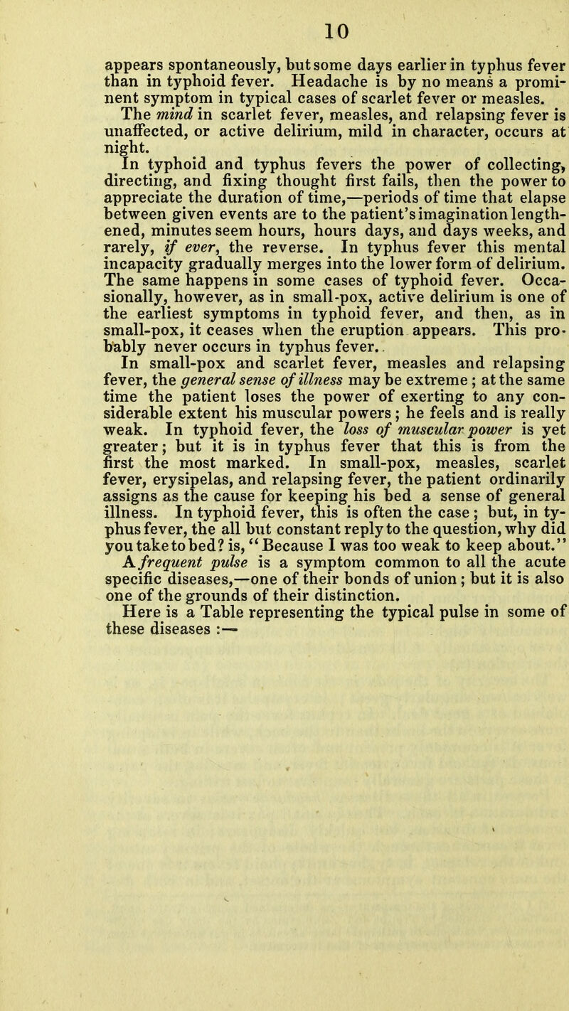appears spontaneously, but some days earlier in typhus fever than in typhoid fever. Headache is by no means a promi- nent symptom in typical cases of scarlet fever or measles. The mind in scarlet fever, measles, and relapsing fever is unaffected, or active delirium, mild in character, occurs at night. In typhoid and typhus fevers the power of collecting, directing, and fixing thought first fails, then the power to appreciate the duration of time,—periods of time that elapse between given events are to the patient's imagination length- ened, minutes seem hours, hours days, and days weeks, and rarely, if ever, the reverse. In typhus fever this mental incapacity gradually merges into the lower form of delirium. The same happens in some cases of typhoid fever. Occa- sionally, however, as in small-pox, active delirium is one of the earliest symptoms in typhoid fever, and then, as in small-pox, it ceases when the eruption appears. This pro- bably never occurs in typhus fever. In small-pox and scarlet fever, measles and relapsing fever, the general sense of illness may be extreme ; at the same time the patient loses the power of exerting to any con- siderable extent his muscular powers ; he feels and is really weak. In typhoid fever, the loss of muscular power is yet greater; but it is in typhus fever that this is from the first the most marked. In small-pox, measles, scarlet fever, erysipelas, and relapsing fever, the patient ordinarily assigns as the cause for keeping his bed a sense of general illness. In typhoid fever, this is often the case ; but, in ty- phus fever, the all but constant reply to the question, why did you take to bed? is, Because I was too weak to keep about. K frequent pulse is a symptom common to all the acute specific diseases,—one of their bonds of union; but it is also one of the grounds of their distinction. Here is a Table representing the typical pulse in some of these diseases :—