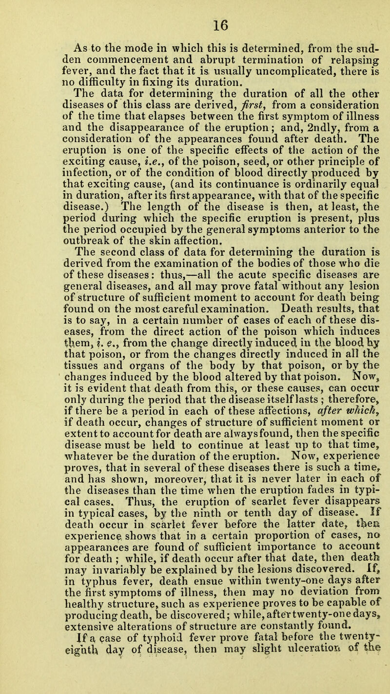 As to the mode in which this is determined, from the sud- den commencement and abrupt termination of relapsing fever, and the fact that it is usually uncomplicated, there is no difficulty in fixing its duration. The data for determining the duration of all the other diseases of this class are derived, first, from a consideration of the time that elapses between the first symptom of illness and the disappearance of the eruption; and, 2ndly, from a consideration of the appearances found after death. The eruption is one of the specific effects of tlie action of the exciting cause, i.e., of the poison, seed, or other principle of infection, or of the condition of blood directly produced by that exciting cause, (and its continuance is ordinarily equal in duration, after its first appearance, with that of the specific disease.) The length of the disease is then, at least, the period during which the specific eruption is present, plus the period occupied by the general symptoms anterior to the outbreak of the skin affection. The second class of data for determining the duration is derived from the examination of the bodies of those who die of these diseases: thus,—all the acute specific diseases are general diseases, and all may prove fatal without any lesion of structure of sufficient moment to account for death being found on the most careful examination. Death results, that is to say, in a certain number of cases of each of these dis- eases, from the direct action of the poison which induces them, ?. e.y from the change directly induced in the blood by that poison, or from the changes directly induced in all the tissues and organs of the body by that poison, or by the changes induced by the blood altered by that poison. Now, it is evident that death from this, or these causes, can occur only during the period that the disease itself lasts ; therefore, if there be a period in each of these affections, after whichj if death occur, changes of structure of sufficient moment or extent to account for death are alwaysfound, then the specific disease must be held to continue at least up to that time, whatever be the duration of the eruption. Now, experience proves, that in several of these diseases there is such a time,, and has shown, moreover, that it is never later in each of the diseases than the time when the eruption fades in typi- cal cases. Thus, the eruption of scarlet fever disappears in typical cases, by the ninth or tenth day of disease. If death occur in scarlet fever before the latter date, t^iea experience, shows that in a certain jjroportion of cases, no appearances are found of sufficient importance to account for death ; while, if death occur after that date, then death may invariably be explained by the lesions discovered. If, in typhus fever, death ensue within twenty-one days after the first symptoms of illness, then may no deviation from healthy structure, such as experience proves to be capable of producing death, be discovered; while, after twenty-one days, extensive alterations of structure are constantly found. if a pase of typhoid fever prove fatal before the twenty- eighth day of disease, then may slight ulceratiori of the