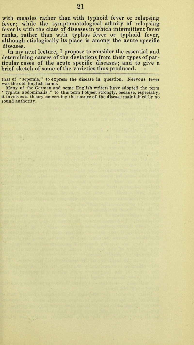 with measles rather than with typhoid fever or relapsing fever; while the symptomatological affinity of relapsing fever is with the class of diseases in which intermittent fever ranks, rather than with typhus fever or typhoid fever, although etiologically its place is among the acute specific diseases. In my next lecture, I propose to consider the essential and determining causes of the deviations from their types of par- ticular cases of the acute specific diseases; and to give a brief sketch of some of the varieties thus produced. that of  sepomia, to express the disease in question. Nervous fever was the old English name. Many of the German and some English writers have adopted the term typhus abdominalis ; to this term I object strongly, because, especially, it involves a theory concerning the nature of the disease maintained by no sound authority.
