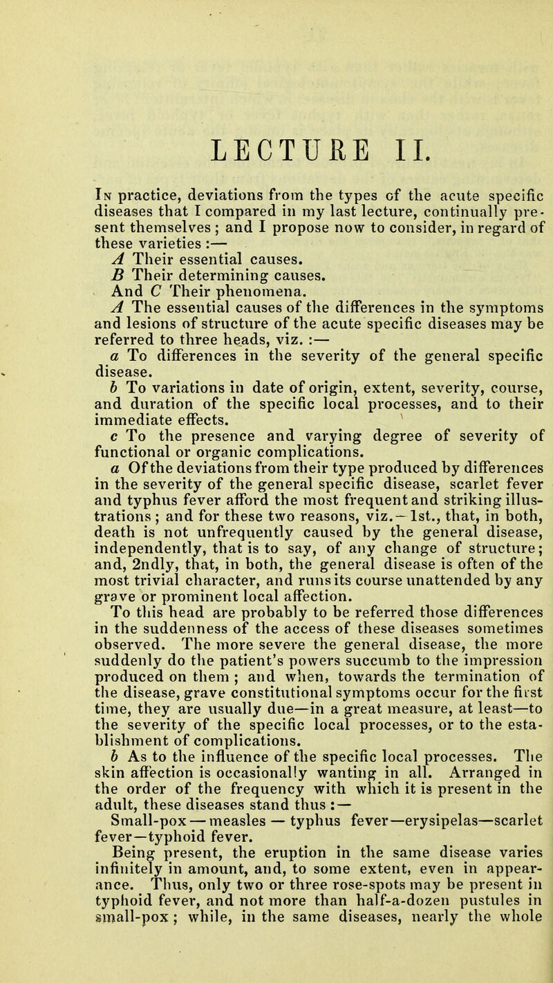 LECTURE 11. Iisr practice, deviations from the types of the acute specific diseases that I compared in my last lecture, continually pre- sent themselves ; and I propose now to consider, in regard of these varieties :— A Their essential causes. B Their determining causes. And C Their phenomena. A The essential causes of the differences in the symptoms and lesions of structure of the acute specific diseases may be referred to three heads, viz. :— a To differences in the severity of the general specific disease. h To variations in date of origin, extent, severity, course, and duration of the specific local processes, and to their immediate effects. ' c To the presence and varying degree of severity of functional or organic complications. a Of the deviations from their type produced by differences in the severity of the general specific disease, scarlet fever and typhus fever afford the most frequent and striking illus- trations ; and for these two reasons, viz. — 1st., that, in both, death is not unfrequently caused by the general disease, independently, that is to say, of any change of structure; and, 2ndly, that, in both, the general disease is often of the most trivial character, and runs its course unattended by any grave or prominent local affection. To this head are probably to be referred those differences in the suddenness of the access of these diseases sometimes observed. The more severe the general disease, the more suddenly do tlie patient's powers succumb to the impression produced on them ; and when, towards the termination of the disease, grave constitutional symptoms occur for the first time, they are usually due—in a great measure, at least—to the severity of the specific local processes, or to the esta- blishment of complications. h As to the influence of the specific local processes. The skin affection is occasionally wanting in all. Arranged in the order of the frequency with which it is present in the adult, these diseases stand thus : — Small-pox — measles — typhus fever—erysipelas—scarlet fever—typhoid fever. Being present, the eruption in the same disease varies infinitely in amount, and, to some extent, even in appear- ance. Thus, only two or three rose-spots may be present in typhoid fever, and not more than half-a-dozen pustules in small-pox ; while, in the same diseases, nearly the whole