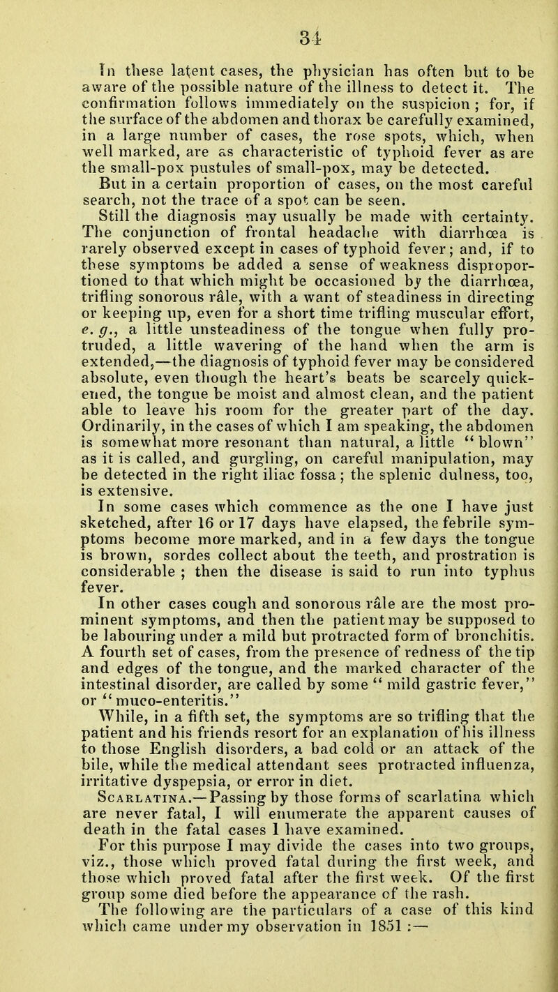 In these latent cases, the physician has often but to be aware of the possible nature of the illness to detect it. The confirmation follows immediately on the suspicion ; for, if the surface of the abdomen and tliorax be carefully examined, in a large number of cases, the rose spots, which, when well marked, are as characteristic of typhoid fever as are the small-pox pustules of small-pox, may be detected. But in a certain proportion of cases, on the most careful search, not the trace of a spot can be seen. Still the diagnosis may usually be made with certainty. The conjunction of frontal headache with diarrhoea is rarely observed except in cases of typhoid fever; and, if to these symptoms be added a sense of weakness dispropor- tioned to that which might be occasioned hy the diarrhoea, trifling sonorous rale, with a want of steadiness in directing or keeping up, even for a short time trifling muscular effort, e. g., a little unsteadiness of the tongue when fully pro- truded, a little wavering of the hand when the arm is extended,—the diagnosis of typhoid fever may be considered absolute, even though the heart's beats be scarcely quick- ened, the tongue be moist and almost clean, and the patient able to leave his room for the greater part of the day. Ordinarily, in the cases of which I am speaking, the abdomen is somewhat more resonant than natural, a little blown as it is called, and gurgling, on careful manipulation, may be detected in the right iliac fossa; the splenic dulness, too, is extensive. In some cases which commence as the one I have just sketched, after 16 or 17 days have elapsed, the febrile sym- ptoms become more marked, and in a few days the tongue is brown, sordes collect about the teeth, and prostration is considerable ; then the disease is said to run into typhus fever. In other cases cough and sonorous rale are the most pro- minent symptoms, and then the patient may be supposed to be labouring under a mild but protracted form of bronchitis. A fourth set of cases, from the presence of redness of the tip and edges of the tongue, and the marked character of the intestinal disorder, are called by some mild gastric fever, or  muco-enteritis. While, in a fifth set, the symptoms are so trifling that the patient and his friends resort for an explanation of his illness to those English disorders, a bad cold or an attack of the bile, while tiie medical attendant sees protracted influenza, irritative dyspepsia, or error in diet. Scarlatina.—Passing by those forms of scarlatina which are never fatal, I will enumerate the apparent causes of death in the fatal cases 1 have examined. For this purpose I may divide the cases into two groups, viz., those which proved fatal during the first week, and those which proved fatal after the first week. Of the first group some died before the appearance of the rash. The following are the particulars of a case of this kind which came under my observation in 1851 :—