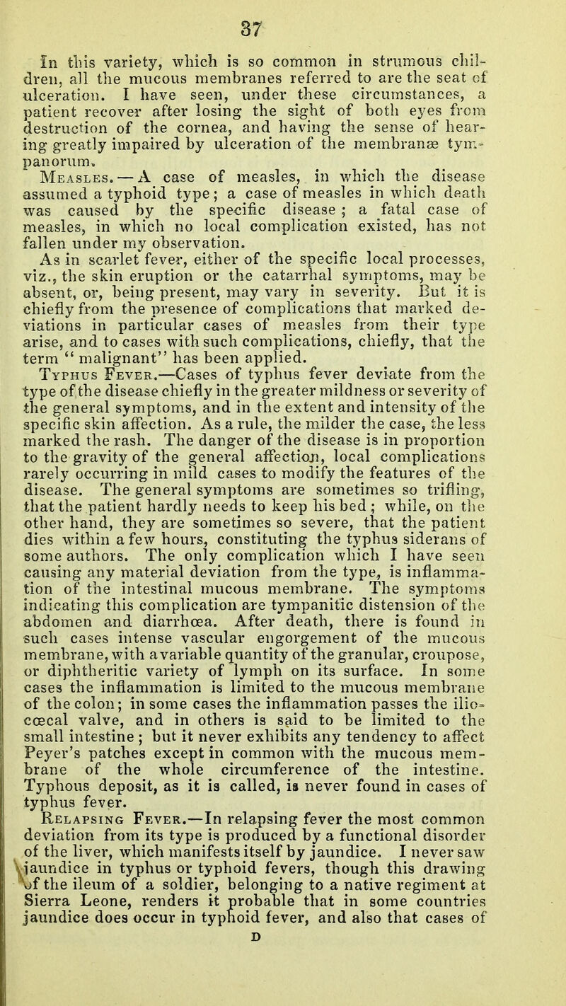 87 in tins variety, which is so common in strumous chil- dren, all the mucous membranes referred to are the seat of ulceration. I have seen, under these circumstances, a patient recover after losing the sight of both eyes from destruction of the cornea, and having the sense of hear- ing greatly impaired by ulceration of the membranse tym- panorum. Measles. — A case of measles, in which the disease assumed a typhoid type; a case of measles in which death was caused by the specific disease ; a fatal case of measles, in which no local complication existed, has not fallen under my observation. As in scarlet fever, either of the specific local processes, viz., the skin eruption or the catarrhal symptoms, may be absent, or, being present, may vary in severity. But it is chiefly from the presence of complications that marked de- viations in particular cases of measles from, their type arise, and to cases with such complications, chiefly, that the term  malignant has been applied. Typhus Fever.—Cases of typhus fever deviate from the type of the disease chiefly in the greater mildness or severity of the general symptoms, and in the extent and intensity of the specific skin affection. As a rule, the milder the case, the less marked the rash. The danger of the disease is in proportion to the gravity of the general affection, local complications rarely occurring in mild cases to modify the features of the disease. The general symptoms are sometimes so trifling, that the patient hardly needs to keep his bed ; while, on tlie other hand, they are sometimes so severe, that the patient dies within a few hours, constituting the typhus siderans of some authors. The only complication which I have seen causing any material deviation from the type, is inflamma- tion of the intestinal mucous membrane. The symptoms indicating this complication are tympanitic distension of the abdomen and diarrhoea. After death, there is found in such cases intense vascular engorgement of the mucous membrane, with a variable quantity of the granular, croupose, or diphtheritic variety of lymph on its surface. In some cases the inflammation is limited to the mucous membrane of the colon; in some cases the inflammation passes the ilio- coecal valve, and in others is said to be limited to the small intestine ; but it never exhibits any tendency to affect Peyer's patches except in common with the mucous mem- brane of the whole circumference of the intestine. Typhous deposit, as it is called, is never found in cases of typhus fever. Relapsing Fever.—In relapsing fever the most common deviation from its type is produced by a functional disorder of the liver, which manifests itself by jaundice. I never saw ^iaundice in typhus or typhoid fevers, though this drawing of the ileum of a soldier, belonging to a native regiment at Sierra Leone, renders it probable that in some countries jaundice does occur in typhoid fever, and also that cases of