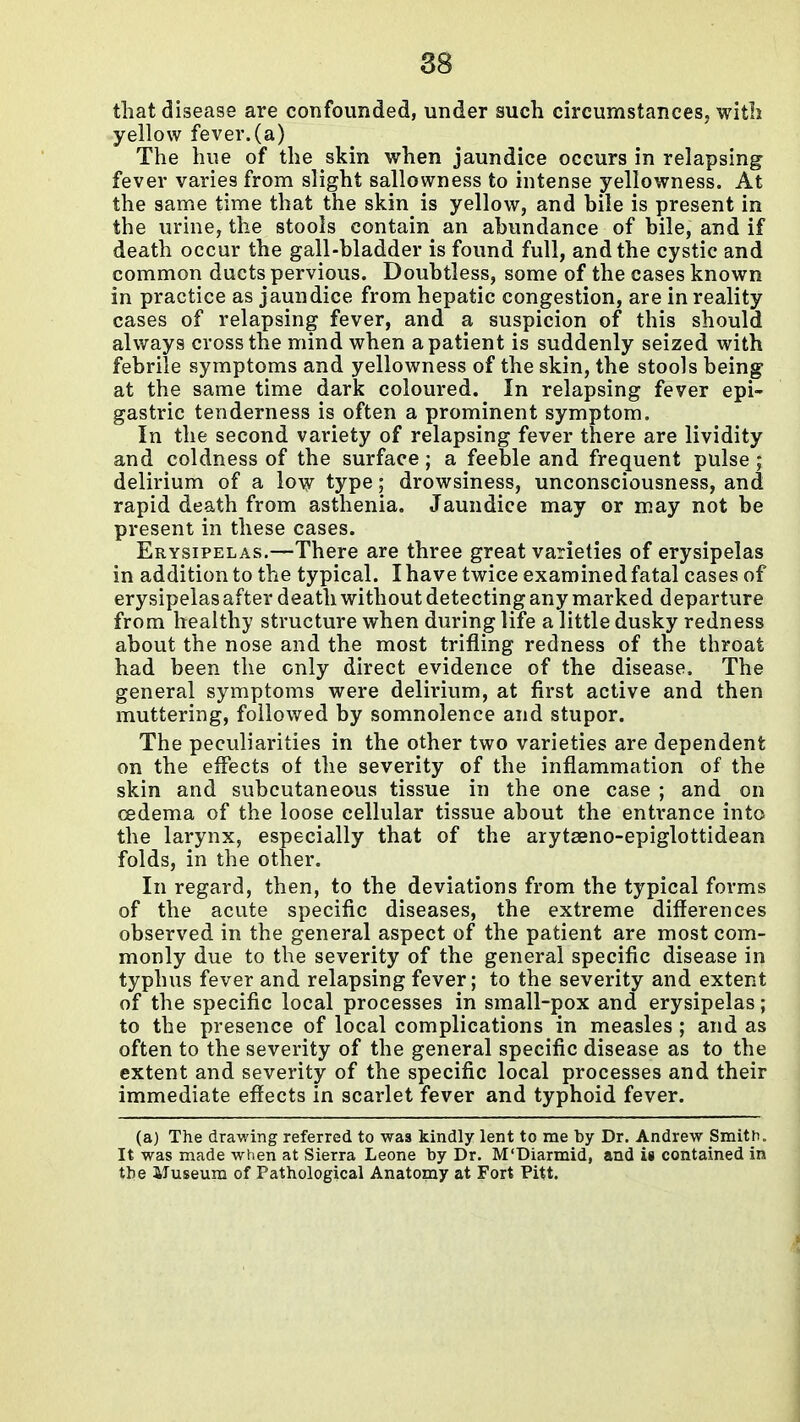 that disease are confounded, under such circumstances, with yellow fever.(a) The hue of the skin when jaundice occurs in relapsing fever varies from slight sallowness to intense yellowness. At the same time that the skin is yellow, and bile is present in the urine, the stools contain^ an abundance of bile, and if death occur the gall-bladder is found full, and the cystic and common ducts pervious. Doubtless, some of the cases known in practice as jaundice from hepatic congestion, are in reality cases of relapsing fever, and a suspicion of this should always cross the mind when a patient is suddenly seized with febrile symptoms and yellowness of the skin, the stools being at the same time dark coloured. In relapsing fever epi- gastric tenderness is often a prominent symptom. In the second variety of relapsing fever there are lividity and coldness of the surface; a feeble and frequent pulse ; delirium of a low type; drowsiness, unconsciousness, and rapid death from asthenia. Jaundice may or may not be present in these cases. Erysipelas.—There are three great varieties of erysipelas in addition to the typical. I have twice examined fatal cases of erysipelas after death without detecting any marked departure from healthy structure when during life a little dusky redness about the nose and the most trifling redness of the throat had been the only direct evidence of the disease. The general symptoms were delirium, at first active and then muttering, followed by somnolence and stupor. The peculiarities in the other two varieties are dependent on the effects of the severity of the inflammation of the skin and subcutaneous tissue in the one case ; and on cedema of the loose cellular tissue about the entrance into the larynx, especially that of the arytseno-epiglottidean folds, in the other. In regard, then, to the deviations from the typical forms of the acute specific diseases, the extreme differences observed in the general aspect of the patient are most com- monly due to the severity of the general specific disease in typhus fever and relapsing fever; to the severity and extent of the specific local processes in small-pox and erysipelas; to the presence of local complications in measles ; and as often to the severity of the general specific disease as to the extent and severity of the specific local processes and their immediate effects in scarlet fever and typhoid fever. (a) The drawing referred to was kindly lent to me by Dr. Andrew Smith. It was made when at Sierra Leone by Dr. M'Diarmid, and is contained in the Museum of Pathological Anatomy at Fort Pitt.