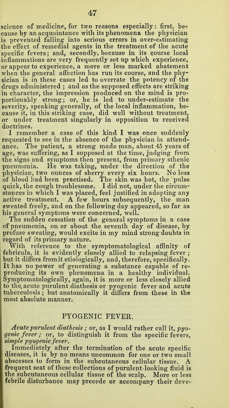 science of medicine, for two reasons especially: first, be- cause by an acquaintance with its phenomena the physician is prevented falling into serious errors in over-estimating the effect of remedial agents in the treatment of the acute specific fevers; and, secondly, because in its course local inflammations are very frequently set up which experience, or appear to experience, a more or less marked abatement when the general affection has run its course, and the phy- sician is in these cases led to overrate the potency of the drugs administered ; and as the supposed effects are striking in character, the impression produced on the mind is pro- portionably strong; or, he is led to under-estimate the severity, speaking generally, of the local inflammation, be- cause it, in this striking case, did well without treatment, or under treatment singularly in opposition to received doctrines. I remember a case of this kind I was once suddenly requested to see in the absence of the physician in attend- ance. The patient, a strong made man, about 45 years of age, was suffering, as I supposed at the time, judging from the sign^ and symptoms then present, from primary sthenic pneumonia. He was taking, under the direction of the physician, two ounces of sherry every six hours. No loss of blood had been practised. The skin was hot, the pulse quick, the cough troublesome. I did not, under the circum- stances in which I was placed, feel justified in adopting any active treatment. A few hours subsequently, the man sweated freely, and on the following day appeared, so far as his general symptoms were concerned, well. The sudden cessation of the general symptoms in a case of pneumonia, on or about the seventh day of disease, by profuse sweating, would excite in my mind strong doubts in regard of its primary nature. With reference to the symptomatological affinity of febricula, it is evidently closely allied to relapsing fever ; but it differs fromit etiologically, and, therefore, specifically. It has no power of generating a substance capable of re- producing its own phenomena in a healthy individual. Symptomatologically, again, it is more or less closely allied to the, acute purulent diathesis or pyogenic fever and acute Ituberculosis ; but anatomically it differs from these in the most absolute manner. PYOGENIC FEVER. Acute purulent diathesis ; or, as I would rather call it, pyo- genic fever ; or, to distinguish it from the specific fevers, simple pyogenic fever. Immediately after the termination of the acute specific diseases, it is by no means uncommon for one or two small abscesses to form in the subcutaneous cellular tissue. A frequent seat of these collections of purulent-looking fluid is the subcutaneous cellular tissue of the scalp. More or less febrile disturbance may precede or accompany their deve-